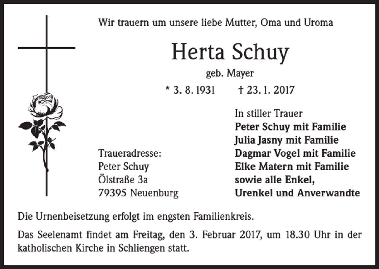 <p>Wir trauern um unsere liebe Mutter, Oma und Uroma</p><p>Herta Schuy<br />geb. Mayer<br />* 3. 8. 1931 † 23. 1. 2017</p><p>Traueradresse:<br />Peter Schuy<br />Ölstraße 3a<br />79395 Neuenburg</p><p>In stiller Trauer<br />Peter Schuy mit Familie<br />Julia Jasny mit Familie<br />Dagmar Vogel mit Familie<br />Elke Matern mit Familie<br />sowie alle Enkel,<br />Urenkel und Anverwandte</p><p>Die Urnenbeisetzung erfolgt im engsten Familienkreis.<br />Das Seelenamt findet am Freitag, den 3. Februar 2017, um 18.30 Uhr in der<br />katholischen Kirche in Schliengen statt.</p>