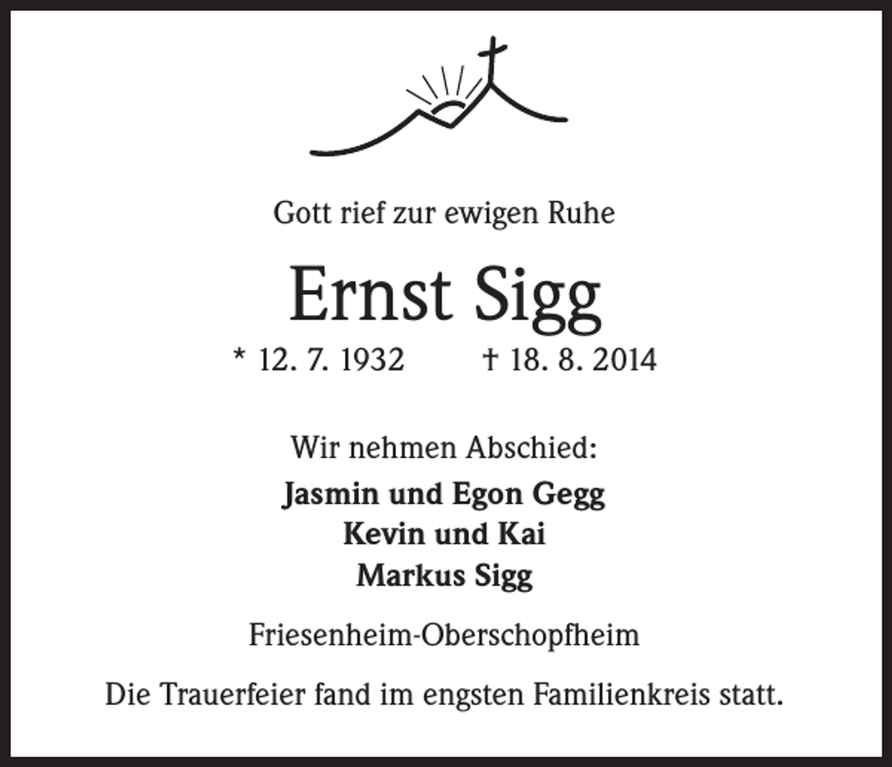 <p>Gott rief zur ewigen Ruhe</p><p>Ernst Sigg</p><p>* 12. 7. 1932</p><p>† 18. 8. 2014</p><p>Wir nehmen Abschied:<br />Jasmin und Egon Gegg<br />Kevin und Kai<br />Markus Sigg<br />Friesenheim-Oberschopfheim<br />Die Trauerfeier fand im engsten Familienkreis statt.</p>