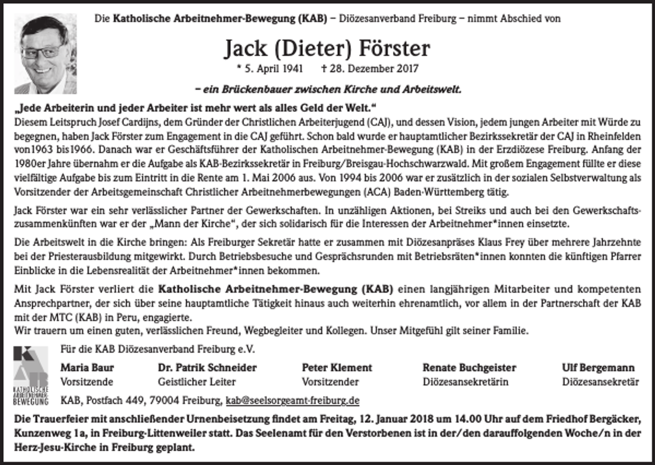 <p>Die Katholische Arbeitnehmer-Bewegung (KAB) – Diözesanverband Freiburg – nimmt Abschied von</p><p>Jack (Dieter) Förster<br />* 5. April 1941 † 28. Dezember 2017</p><p>– ein Brückenbauer zwischen Kirche und Arbeitswelt.<br />„Jede Arbeiterin und jeder Arbeiter ist mehr wert als alles Geld der Welt.“<br />Diesem Leitspruch Josef Cardijns, dem Gründer der Christlichen Arbeiterjugend (CAJ), und dessen Vision, jedem jungen Arbeiter mit Würde zu<br />begegnen, haben Jack Förster zum Engagement in die CAJ geführt. Schon bald wurde er hauptamtlicher Bezirkssekretär der CAJ in Rheinfelden<br />von1963 bis1966. Danach war er Geschäftsführer der Katholischen Arbeitnehmer-Bewegung (KAB) in der Erzdiözese Freiburg. Anfang der<br />1980er Jahre übernahm er die Aufgabe als KAB-Bezirkssekretär in Freiburg/Breisgau-Hochschwarzwald. Mit großem Engagement füllte er diese<br />vielfältige Aufgabe bis zum Eintritt in die Rente am 1. Mai 2006 aus. Von 1994 bis 2006 war er zusätzlich in der sozialen Selbstverwaltung als<br />Vorsitzender der Arbeitsgemeinschaft Christlicher Arbeitnehmerbewegungen (ACA) Baden-Württemberg tätig.<br />Jack Förster war ein sehr verlässlicher Partner der Gewerkschaften. In unzähligen Aktionen, bei Streiks und auch bei den Gewerkschaftszusammenkünften war er der „Mann der Kirche“, der sich solidarisch für die Interessen der Arbeitnehmer*innen einsetzte.<br />Die Arbeitswelt in die Kirche bringen: Als Freiburger Sekretär hatte er zusammen mit Diözesanpräses Klaus Frey über mehrere Jahrzehnte<br />bei der Priesterausbildung mitgewirkt. Durch Betriebsbesuche und Gesprächsrunden mit Betriebsräten*innen konnten die künftigen Pfarrer<br />Einblicke in die Lebensrealität der Arbeitnehmer*innen bekommen.<br />Mit Jack Förster verliert die Katholische Arbeitnehmer-Bewegung (KAB) einen langjährigen Mitarbeiter und kompetenten<br />Ansprechpartner, der sich über seine hauptamtliche Tätigkeit hinaus auch weiterhin ehrenamtlich, vor allem in der Partnerschaft der KAB<br />mit der MTC (KAB) in Peru, engagierte.<br />Wir trauern um einen guten, verlässlichen Freund, Wegbegleiter und Kollegen. Unser Mitgefühl gilt seiner Familie.<br />Für die KAB Diözesanverband Freiburg e.V.<br />Maria Baur<br />Vorsitzende</p><p>Dr. Patrik Schneider<br />Geistlicher Leiter</p><p>Peter Klement<br />Vorsitzender</p><p>Renate Buchgeister<br />Diözesansekretärin</p><p>Ulf Bergemann<br />Diözesansekretär</p><p>KAB, Postfach 449, 79004 Freiburg, kab@seelsorgeamt-freiburg.de<br />Die Trauerfeier mit anschließender Urnenbeisetzung findet am Freitag, 12. Januar 2018 um 14.00 Uhr auf dem Friedhof Bergäcker,<br />Kunzenweg 1a, in Freiburg-Littenweiler statt. Das Seelenamt für den Verstorbenen ist in der/den darauffolgenden Woche/n in der<br />Herz-Jesu-Kirche in Freiburg geplant.</p>