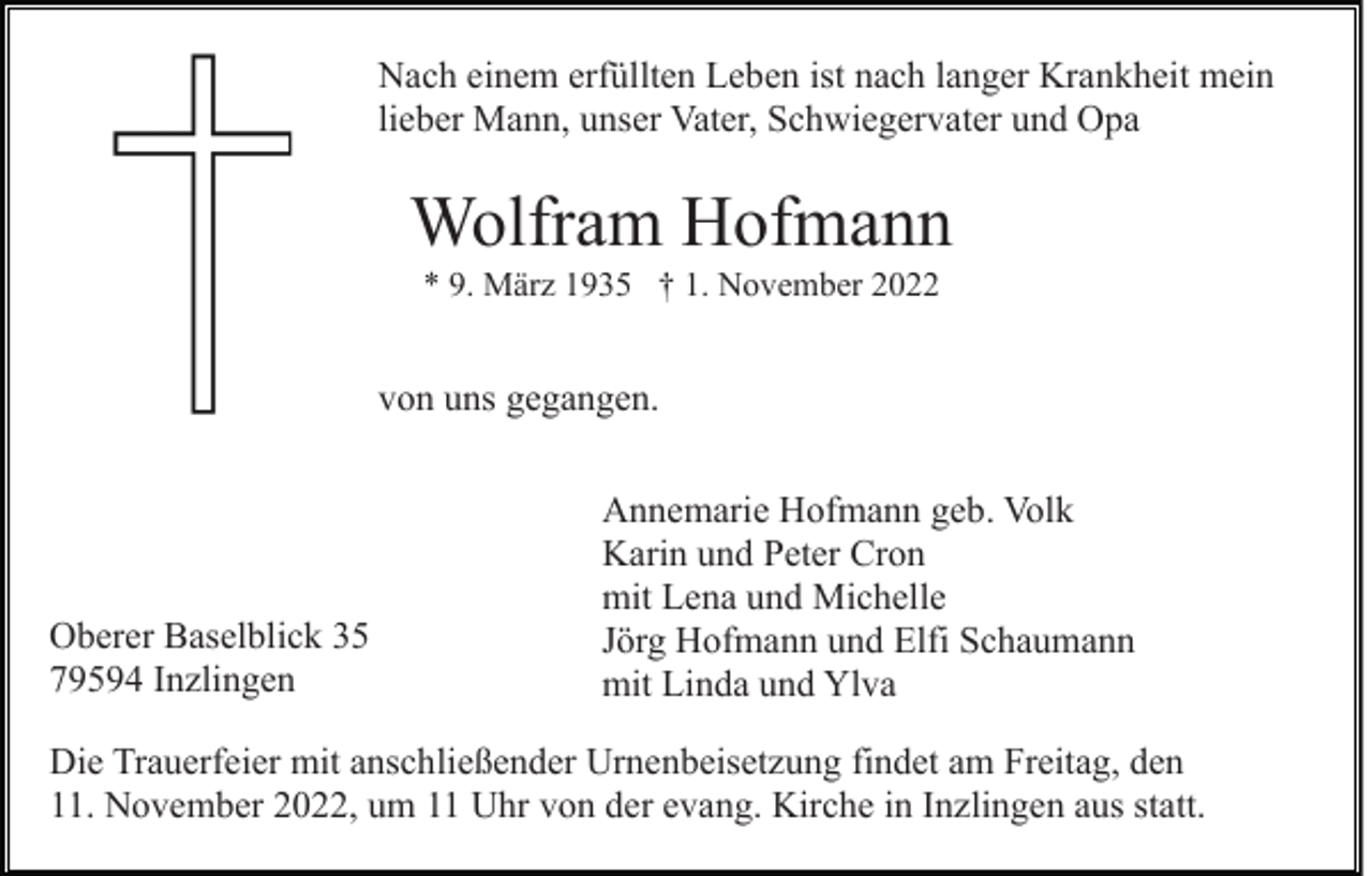 <p>Nach einem erfüllten Leben ist nach langer Krankheit mein<br />lieber Mann, unser Vater, Schwiegervater und Opa</p><p>Wolfram Hofmann<br />* 9. März 1935 † 1. November 2022</p><p>von uns gegangen.</p><p>Oberer Baselblick 35<br />79594 Inzlingen</p><p>Annemarie Hofmann geb. Volk<br />Karin und Peter Cron<br />mit Lena und Michelle<br />Jörg Hofmann und Elfi Schaumann<br />mit Linda und Ylva</p><p>Die Trauerfeier mit anschließender Urnenbeisetzung findet am Freitag, den<br />11. November 2022, um 11 Uhr von der evang. Kirche in Inzlingen aus statt.</p>