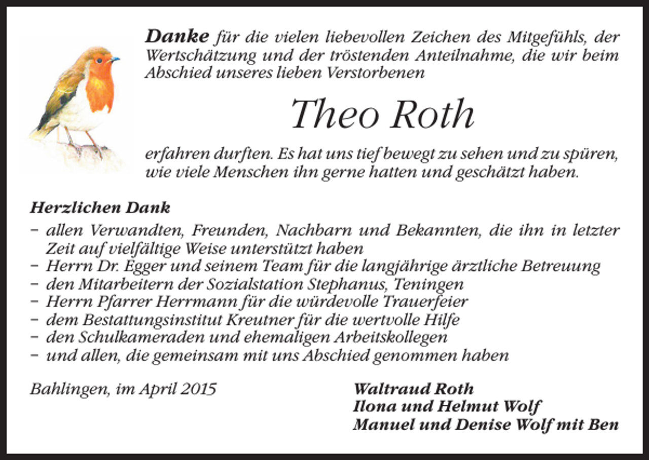 <p>Danke für die vielen liebevollen Zeichen des Mitgefühls, der<br />Wertschätzung und der tröstenden Anteilnahme, die wir beim<br />Abschied unseres lieben Verstorbenen</p><p>Theo Roth<br />erfahren durften. Es hat uns tief bewegt zu sehen und zu spüren,<br />wie viele Menschen ihn gerne hatten und geschätzt haben.<br />Herzlichen Dank<br />– allen Verwandten, Freunden, Nachbarn und Bekannten, die ihn in letzter<br />Zeit auf vielfältige Weise unterstützt haben<br />– Herrn Dr. Egger und seinem Team für die langjährige ärztliche Betreuung<br />– den Mitarbeitern der Sozialstation Stephanus, Teningen<br />– Herrn Pfarrer Herrmann für die würdevolle Trauerfeier<br />– dem Bestattungsinstitut Kreutner für die wertvolle Hilfe<br />– den Schulkameraden und ehemaligen Arbeitskollegen<br />– und allen, die gemeinsam mit uns Abschied genommen haben<br />Bahlingen, im April 2015 Waltraud Roth<br />Ilona und Helmut Wolf<br />Manuel und Denise Wolf mit Ben</p>