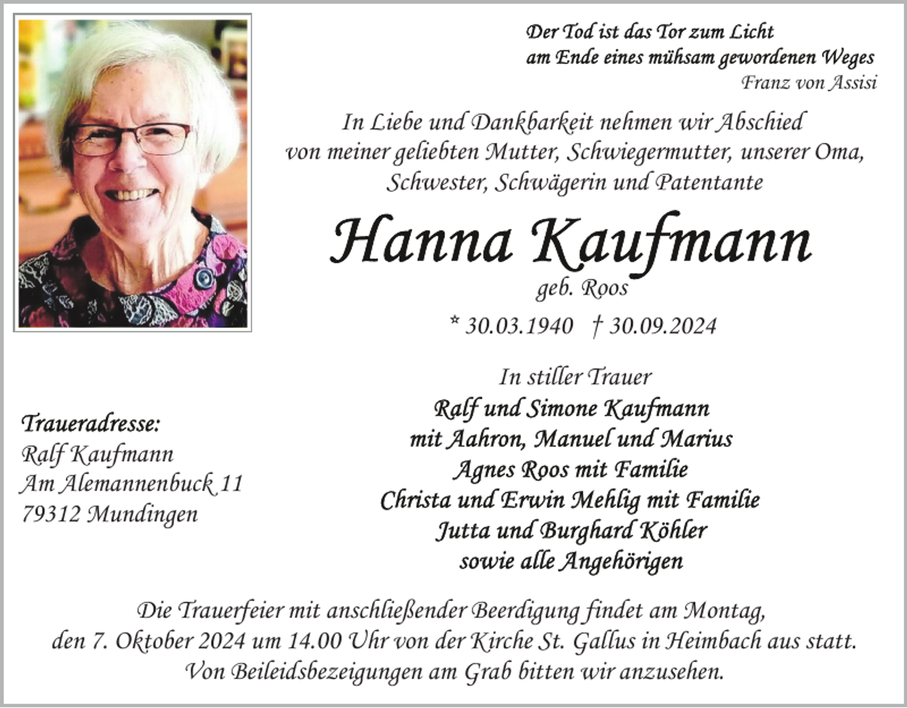 <p>Franz von Assisi</p><p>In Liebe und Dankbarkeit nehmen wir Abschied<br />von meiner geliebten Mutter, Schwiegermutter, unserer Oma,<br />Schwester, Schwägerin und Patentante</p><p>geb. Roos<br />* 30.03.1940 † 30.09.2024<br />In stiller Trauer<br />Ralf Kaufmann<br />Am Alemannenbuck 11<br />79312 Mundingen</p><p>Die Trauerfeier mit anschließender Beerdigung findet am Montag,<br />den 7. Oktober 2024 um 14.00 Uhr von der Kirche St. Gallus in Heimbach aus statt.<br />Von Beileidsbezeigungen am Grab bitten wir anzusehen.</p>
