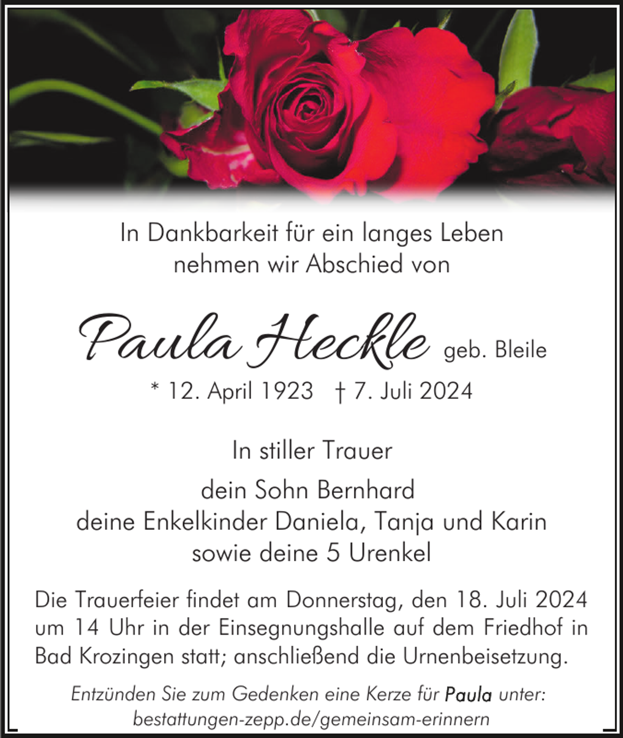 <p>In Dankbarkeit für ein langes Leben<br />nehmen wir Abschied von</p><p>Paula Heckle</p><p>geb. Bleile</p><p>* 12. April 1923 † 7. Juli 2024</p><p>In stiller Trauer<br />dein Sohn Bernhard<br />deine Enkelkinder Daniela, Tanja und Karin<br />sowie deine 5 Urenkel<br />Die Trauerfeier findet am Donnerstag, den 18. Juli 2024<br />um 14 Uhr in der Einsegnungshalle auf dem Friedhof in<br />Bad Krozingen statt; anschließend die Urnenbeisetzung.<br />Entzünden Sie zum Gedenken eine Kerze für<br />unter:<br />bestattungen-zepp.de/gemeinsam-erinnern</p>