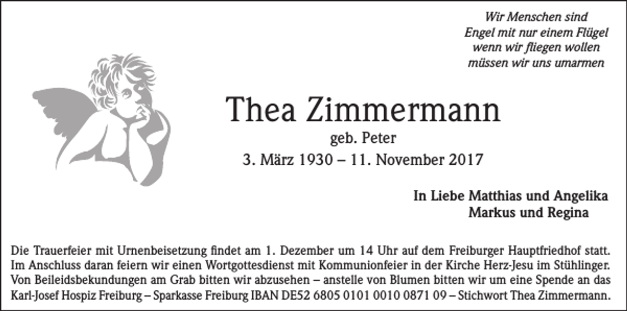 <p>Wir Menschen sind<br />Engel mit nur einem Flügel<br />wenn wir fliegen wollen<br />müssen wir uns umarmen</p><p>Thea Zimmermann<br />geb. Peter<br />3. März 1930 – 11. November 2017</p><p>In Liebe M<br />atthias und Angelika<br />Markus und Regina<br />Die Trauerfeier mit Urnenbeisetzung findet am 1. Dezember um 14 Uhr auf dem Freiburger Hauptfriedhof statt.<br />Im Anschluss daran feiern wir einen Wortgottesdienst mit Kommunionfeier in der Kirche Herz-Jesu im Stühlinger.<br />Von Beileidsbekundungen am Grab bitten wir abzusehen – anstelle von Blumen bitten wir um eine Spende an das<br />Karl-Josef Hospiz Freiburg – Sparkasse Freiburg IBAN DE52 6805 0101 001871 09 – Stichwort Thea Zimmermann.</p>