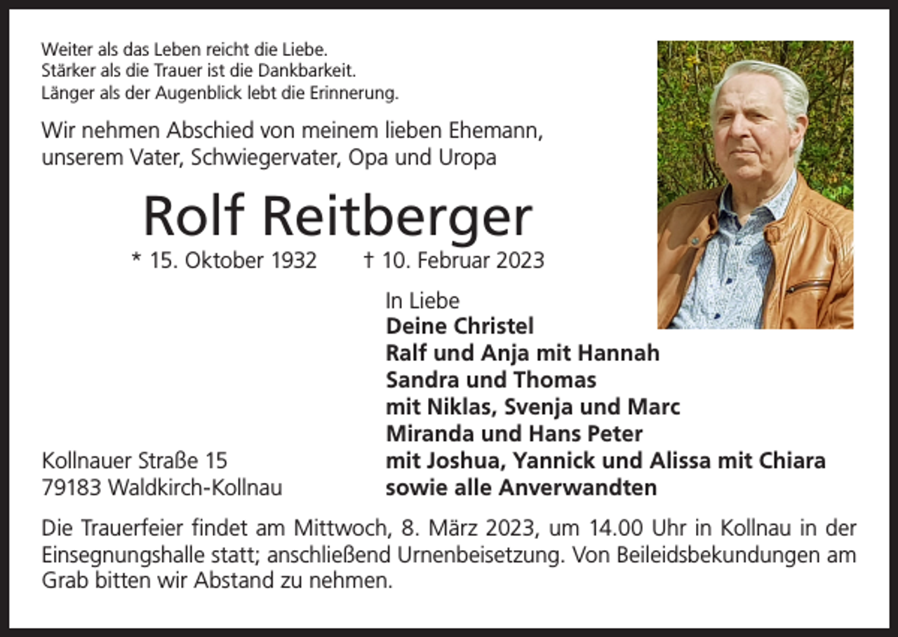 <p>Weiter als das Leben reicht die Liebe.<br />Stärker als die Trauer ist die Dankbarkeit.<br />Länger als der Augenblick lebt die Erinnerung.</p><p>Wir nehmen Abschied von meinem lieben Ehemann,<br />unserem Vater, Schwiegervater, Opa und Uropa</p><p>Rolf Reitberger<br />* 15. Oktober 1932 † 10. Februar 2023</p><p>Kollnauer Straße 15<br />79183 Waldkirch-Kollnau</p><p>In Liebe<br />Deine Christel<br />Ralf und Anja mit Hannah<br />Sandra und Thomas<br />mit Niklas, Svenja und Marc<br />Miranda und Hans Peter<br />mit Joshua, Yannick und Alissa mit Chiara<br />sowie alle Anverwandten</p><p>Die Trauerfeier findet am Mittwoch, 8. März 2023, um 14.00 Uhr in Kollnau in der<br />Ein­segnungshalle statt; anschließend Urnenbeisetzung. Von Beileidsbekundungen am<br />Grab bitten wir Abstand zu nehmen.</p>