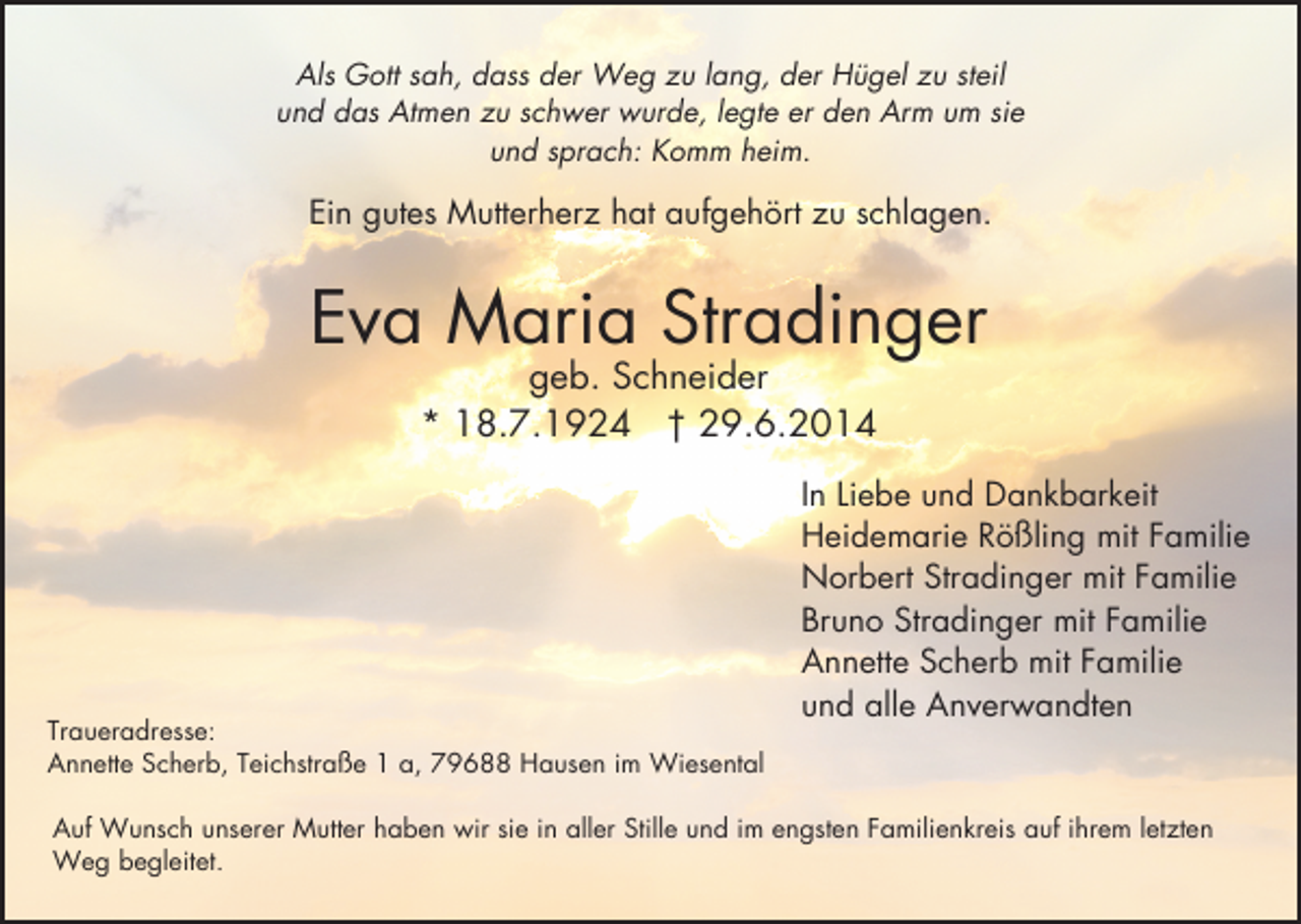 <p>Als Gott sah, dass der Weg zu lang, der Hügel zu steil<br />und das Atmen zu schwer wurde, legte er den Arm um sie<br />und sprach: Komm heim.</p><p>Ein gutes Mutterherz hat aufgehört zu schlagen.</p><p>Eva Maria Stradinger<br />geb. Schneider<br />* 18.7.1924 † 29.6.2014</p><p>Traueradresse:<br />Annette Scherb, Teichstraße 1 a, 79688 Hausen im Wiesental</p><p>In Liebe und Dankbarkeit<br />Heidemarie Rößling mit Familie<br />Norbert Stradinger mit Familie<br />Bruno Stradinger mit Familie<br />Annette Scherb mit Familie<br />und alle Anverwandten</p><p>Auf Wunsch unserer Mutter haben wir sie in aller Stille und im engsten Familienkreis auf ihrem letzten<br />Weg begleitet.</p>