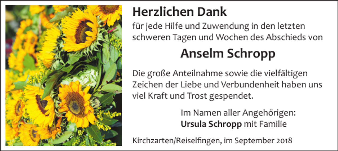 <p>Herzlichen Dank<br />für jede Hilfe und Zuwendung in den letzten<br />schweren Tagen und Wochen des Abschieds von</p><p>Anselm Schropp<br />Die große Anteilnahme sowie die vielfältigen<br />Zeichen der Liebe und Verbundenheit haben uns<br />viel Kraft und Trost gespendet.<br />Im Namen aller Angehörigen:<br />Ursula Schropp mit Familie<br />Kirch arten/Reiselﬁngen, im September 2018</p>