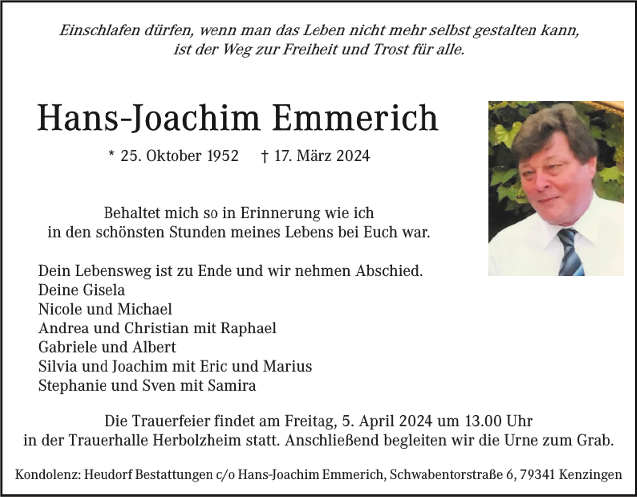 <p>Einschlafen dürfen, wenn man das Leben nicht mehr selbst gestalten kann,<br />ist der Weg zur Freiheit und Trost für alle.</p><p>* 25. Oktober 1952</p><p>† 17. März 2024</p><p>Behaltet mich so in Erinnerung wie ich<br />in den schönsten Stunden meines Lebens bei Euch war.<br />Dein Lebensweg ist zu Ende und wir nehmen Abschied.<br />Deine Gisela<br />Nicole und Michael<br />Andrea und Christian mit Raphael<br />Gabriele und Albert<br />Silvia und Joachim mit Eric und Marius<br />Stephanie und Sven mit Samira<br />Die Trauerfeier findet am Freitag, 5. April 2024 um 13.00 Uhr<br />in der Trauerhalle Herbolzheim statt. Anschließend begleiten wir die Urne zum Grab.<br />Kondolenz: Heudorf Bestattungen c/o Hans-Joachim Emmerich, Schwabentorstraße 6, 79341 Kenzingen</p>