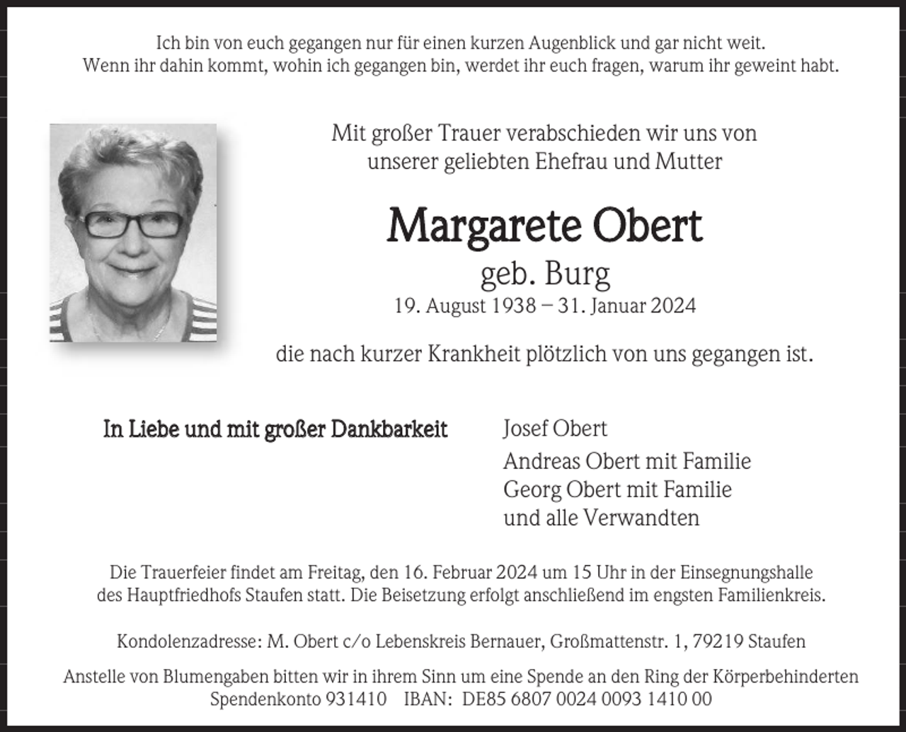 <p>Ich bin von euch gegangen nur für einen kurzen Augenblick und gar nicht weit.<br />Wenn ihr dahin kommt, wohin ich gegangen bin, werdet ihr euch fragen, warum ihr geweint habt.</p><p>Mit großer Trauer verabschieden wir uns von<br />unserer geliebten Ehefrau und Mutter</p><p>Margarete Obert<br />geb. Burg<br />19. August 1938 – 31. Januar 2024</p><p>die nach kurzer Krankheit plötzlich von uns gegangen ist.<br />In Liebe und mit großer Dankbarkeit</p><p>Josef Obert<br />Andreas Obert mit Familie<br />Georg Obert mit Familie<br />und alle Verwandten</p><p>Die Trauerfeier findet am Freitag, den 16. Februar 2024 um 15 Uhr in der Einsegnungshalle<br />des Hauptfriedhofs Staufen statt. Die Beisetzung erfolgt anschließend im engsten Familienkreis.<br />Kondolenzadresse: M. Obert c/o Lebenskreis Bernauer, Großmattenstr. 1, 79219 Staufen<br />Anstelle von Blumengaben bitten wir in ihrem Sinn um eine Spende an den Ring der Körperbehinderten<br />Spendenkonto 931410 IBAN: DE85 6807 0024 0093 1410</p>