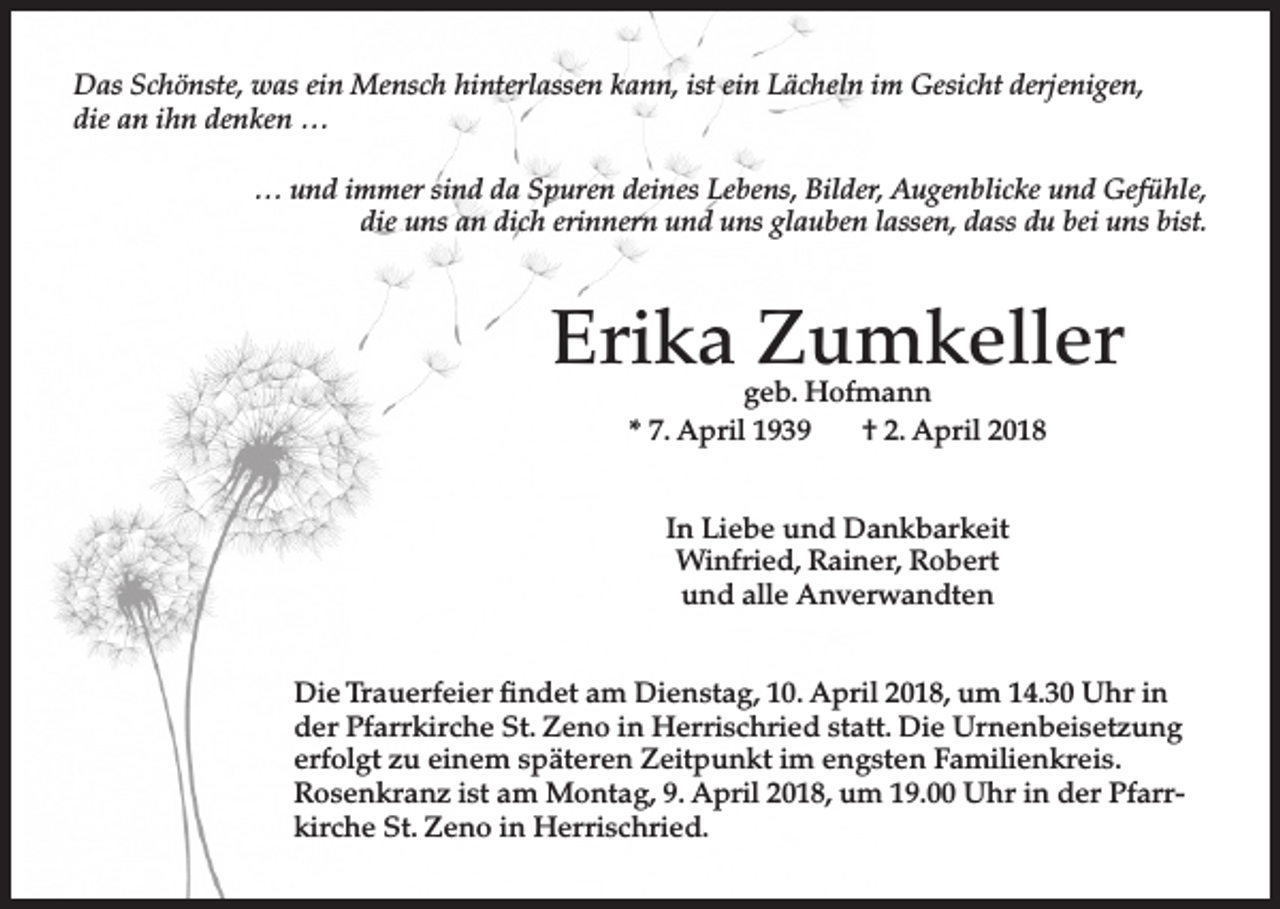 <p>Das Schönste, was ein Mensch hinterlassen kann, ist ein Lächeln im Gesicht derjenigen,<br />die an ihn denken …<br />… und immer sind da Spuren deines Lebens, Bilder, Augenblicke und Gefühle,<br />die uns an dich erinnern und uns glauben lassen, dass du bei uns bist.</p><p>Erika Zumkeller<br />geb. Hofmann<br />* 7. April 1939<br />† 2. April 2018<br />In Liebe und Dankbarkeit<br />Winfried, Rainer, Robert<br />und alle Anverwandten<br />Die Trauerfeier findet am Dienstag, 10. April 2018, um 14.30 Uhr in<br />der Pfarrkirche St. Zeno in Herrischried statt. Die Urnenbeisetzung<br />erfolgt zu einem späteren Zeitpunkt im engsten Familienkreis.<br />Rosenkranz ist am Montag, 9. April 2018, um 19.00 Uhr in der Pfarrkirche St. Zeno in Herrischried.</p>