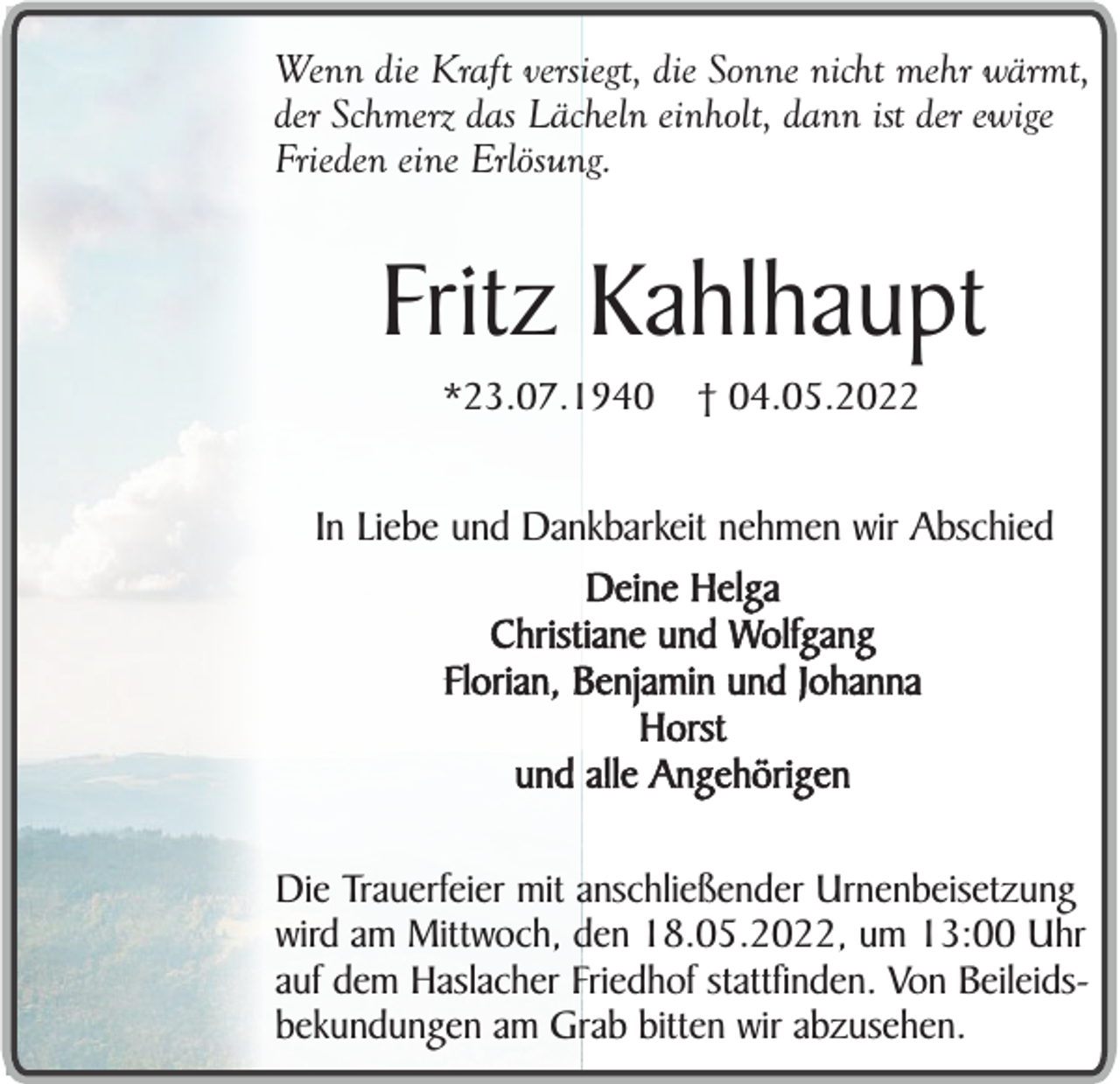 <p>Wenn die Kraft versiegt, die Sonne nicht mehr wärmt,<br />der Schmerz das Lächeln einholt, dann ist der ewige<br />Frieden eine Erlösung.</p><p>Fritz Kahlhaupt<br />*23.07.1940</p><p>† 04.05.2022</p><p>In Liebe und Dankbarkeit nehmen wir Abschied<br />Deine Helga<br />Christiane und Wolfgang<br />Florian, Benjamin und Johanna<br />Horst<br />und alle Angehörigen<br />Die Trauerfeier mit anschließender Urnenbeisetzung<br />wird am Mittwoch, den 18.05.2022, um 13:00 Uhr<br />auf dem Haslacher Friedhof stattfinden. Von Beileidsbekundungen am Grab bitten wir abzusehen.</p>