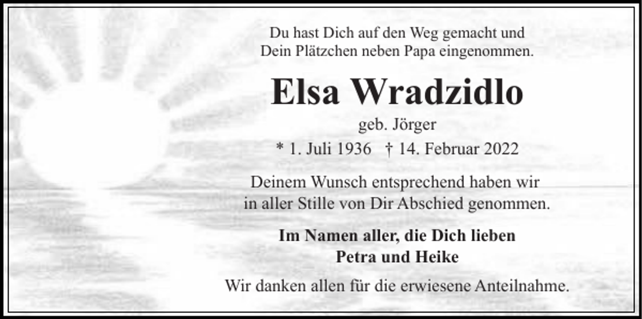 <p>Du hast Dich auf den Weg gemacht und<br />Dein Plätzchen neben Papa eingenommen.</p><p>Elsa Wradzidlo<br />geb. Jörger<br />* 1. Juli 1936 † 14. Februar 2022<br />Deinem Wunsch entsprechend haben wir<br />in aller Stille von Dir Abschied genommen.<br />Im Namen aller, die Dich lieben<br />Petra und Heike<br />Wir danken allen für die erwiesene Anteilnahme.</p>