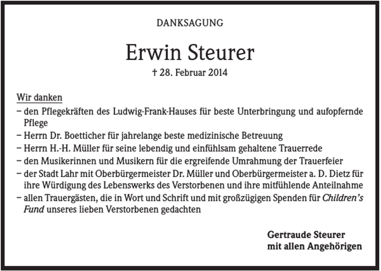 <p>DANKSAGUNG</p><p>Erwin Steurer<br />† 28. Februar 2014<br />Wir danken<br />– den Pflegekräften des Ludwig-Frank-Hauses für beste Unterbringung und aufopfernde<br />Pflege<br />– Herrn Dr. Boetticher für jahrelange beste medizinische Betreuung<br />– Herrn H.-H. Müller für seine lebendig und einfühlsam gehaltene Trauerrede<br />– den Musikerinnen und Musikern für die ergreifende Umrahmung der Trauerfeier<br />– der Stadt Lahr mit Oberbürgermeister Dr. Müller und Oberbürgermeister a. D. Dietz für<br />ihre Würdigung des Lebenswerks des Verstorbenen und ihre mitfühlende Anteilnahme<br />– allen Trauergästen, die in Wort und Schrift und mit großzügigen Spenden für Children’s<br />Fund unseres lieben Verstorbenen gedachten<br />Gertraude Steurer<br />mit allen Angehörigen</p>