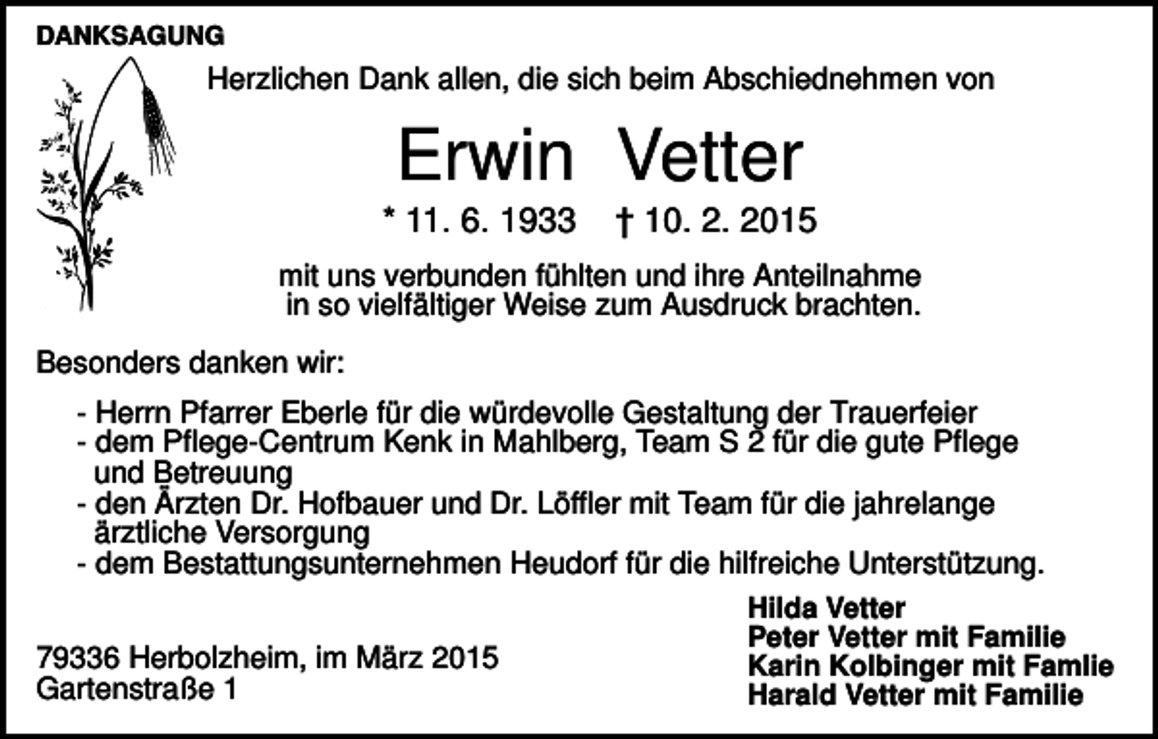 <p>DANKSAGUNG</p><p>Herzlichen Dank allen, die sich beim Abschiednehmen von</p><p>Erwin Vetter<br />* 11. 6. 1933</p><p>† 10. 2. 2015</p><p>mit uns verbunden fühlten und ihre Anteilnahme<br />in so vielfältiger Weise zum Ausdruck brachten.<br />Besonders danken wir:<br />- Herrn Pfarrer Eberle für die würdevolle Gestaltung der Trauerfeier<br />- dem Pflege-Centrum Kenk in Mahlberg, Team S 2 für die gute Pflege<br />und Betreuung<br />- den Ärzten Dr. Hofbauer und Dr. Löffler mit Team für die jahrelange<br />ärztliche Versorgung<br />- dem Bestattungsunternehmen Heudorf für die hilfreiche Unterstützung.<br />Hilda Vetter<br />Peter Vetter mit Familie<br />79336 Herbolzheim, im März 2015<br />Karin Kolbinger mit Famlie<br />Gartenstraße 1<br />Harald Vetter mit Familie</p>