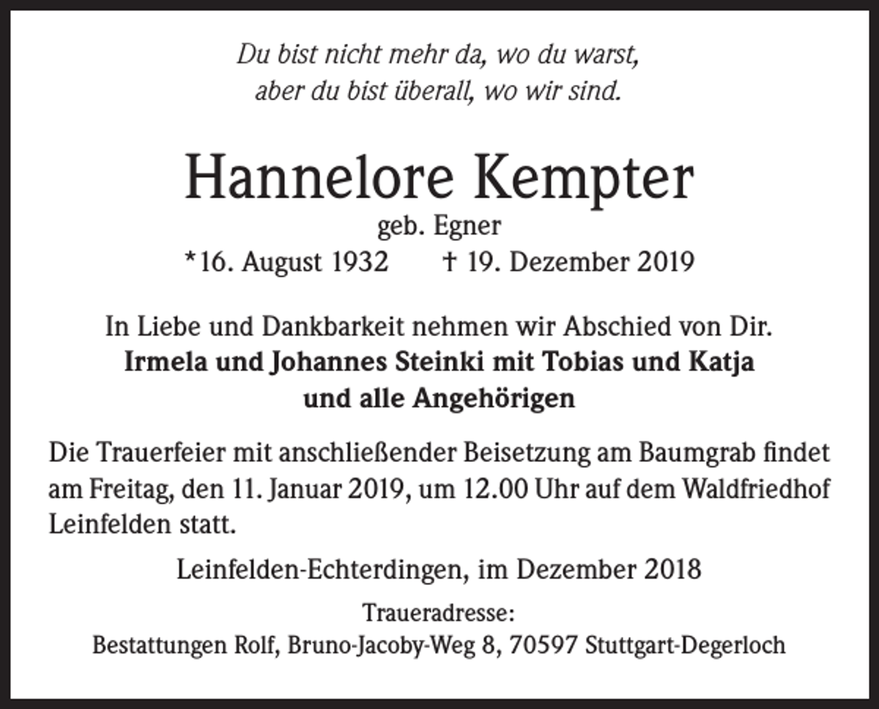<p>Du bist nicht mehr da, wo du warst,<br />aber du bist überall, wo wir sind.</p><p>Hannelore Kempter</p><p>geb. Egner<br />*16. August 1932<br />† 19. Dezember 2019<br />In Liebe und Dankbarkeit nehmen wir Abschied von Dir.<br />Irmela und Johannes Steinki mit Tobias und Katja<br />und alle Angehörigen<br />Die Trauerfeier mit anschließender Beisetzung am Baumgrab findet<br />am Freitag, den 11. Januar 2019, um 12.00 Uhr auf dem Waldfriedhof<br />Leinfelden statt.<br />Leinfelden-Echterdingen, im Dezember 2018<br />Traueradresse:<br />Bestattungen Rolf, Bruno-Jacoby-Weg 8, 70597 Stuttgart-Degerloch</p>