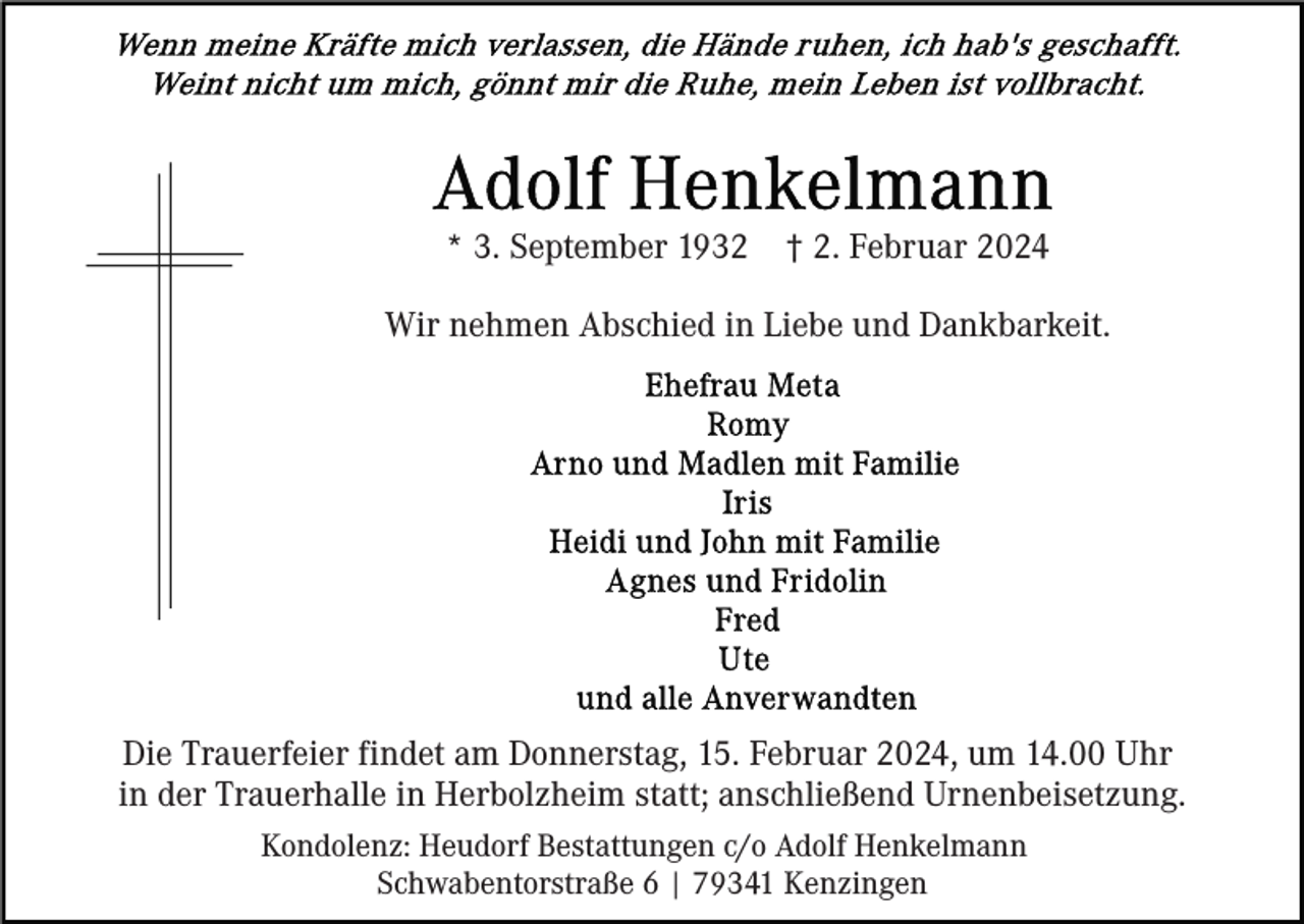 <p>* 3. September 1932</p><p>† 2. Februar 2024</p><p>Wir nehmen Abschied in Liebe und Dankbarkeit.</p><p>Die Trauerfeier findet am Donnerstag, 15. Februar 2024, um 14.00 Uhr<br />in der Trauerhalle in Herbolzheim statt; anschließend Urnenbeisetzung.<br />Kondolenz: Heudorf Bestattungen c/o Adolf Henkelmann<br />Schwabentorstraße 6 | 79341 Kenzingen</p>