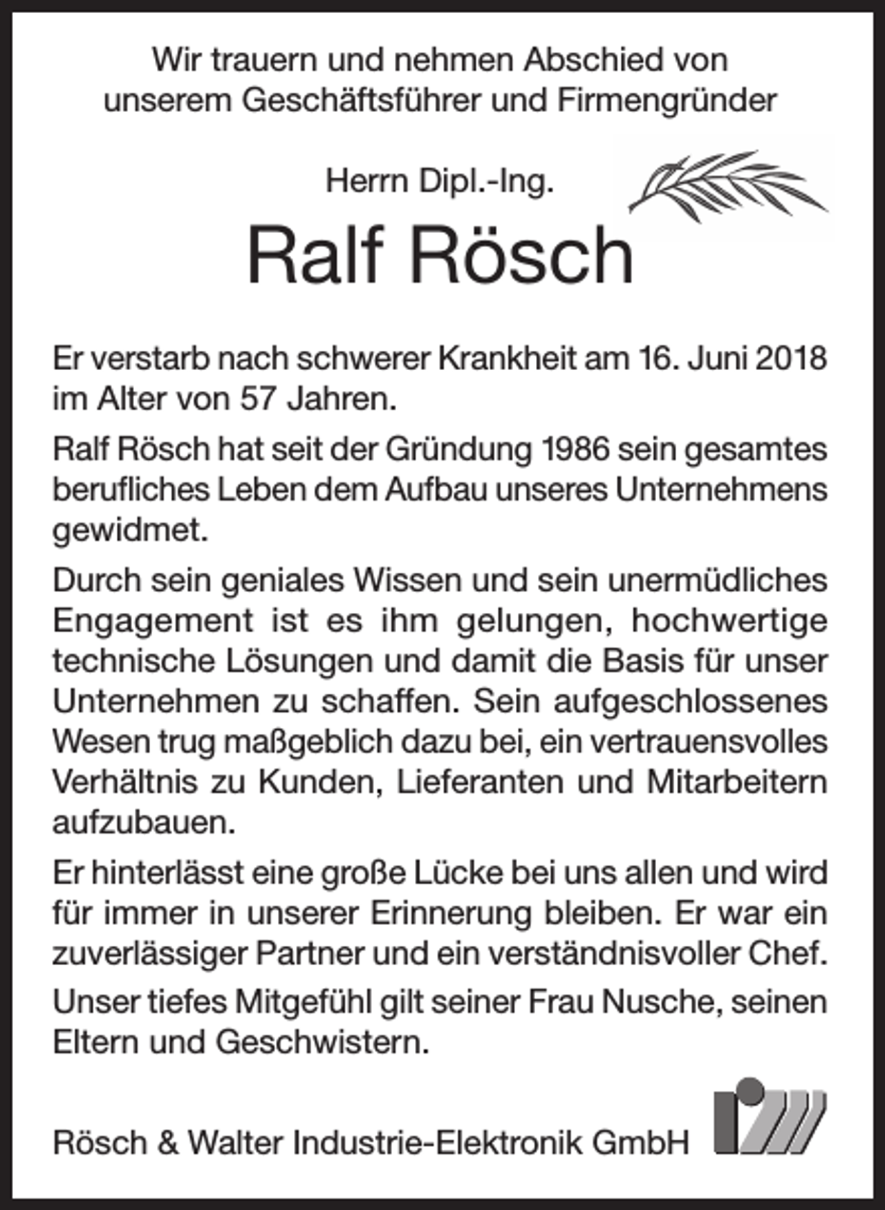 <p>Wir trauern und nehmen Abschied von<br />unserem Geschäftsführer und Firmengründer<br />Herrn Dipl.-Ing.</p><p>Ralf Rösch<br />Er verstarb nach schwerer Krankheit am 16. Juni 2018<br />im Alter von 57 Jahren.<br />Ralf Rösch hat seit der Gründung 1986 sein gesamtes<br />berufliches Leben dem Aufbau unseres Unternehmens<br />gewidmet.<br />Durch sein geniales Wissen und sein unermüdliches<br />Engagement ist es ihm gelungen, hochwertige<br />technische Lösungen und damit die Basis für unser<br />Unternehmen zu schaffen. Sein aufgeschlossenes<br />Wesen trug maßgeblich dazu bei, ein vertrauensvolles<br />Verhältnis zu Kunden, Lieferanten und Mitarbeitern<br />aufzubauen.<br />Er hinterlässt eine große Lücke bei uns allen und wird<br />für immer in unserer Erinnerung bleiben. Er war ein<br />zuverlässiger Partner und ein verständnisvoller Chef.<br />Unser tiefes Mitgefühl gilt seiner Frau Nusche, seinen<br />Eltern und Geschwistern.<br />Rösch &amp; Walter Industrie-Elektronik GmbH</p>