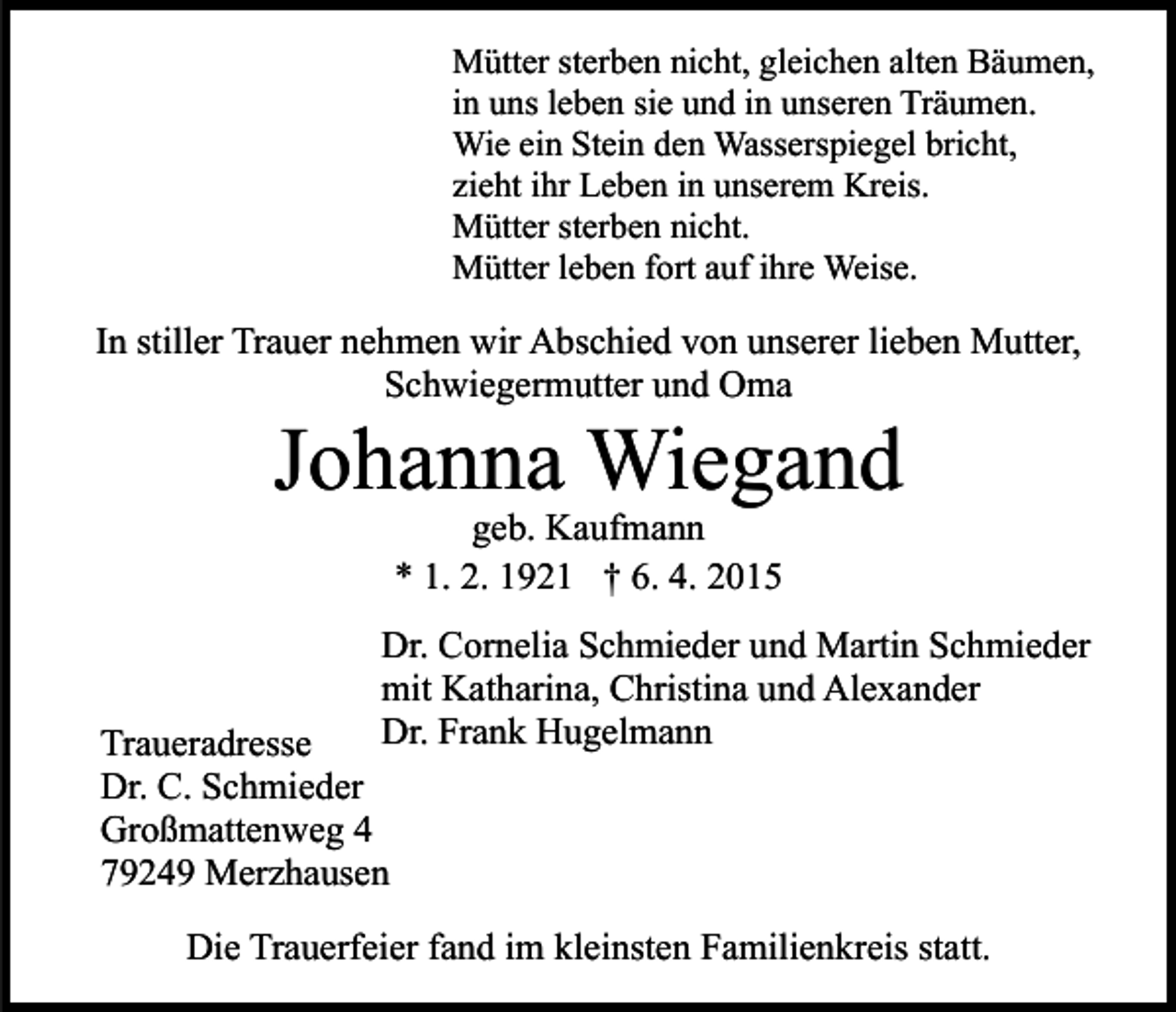 <p>Mütter sterben nicht, gleichen alten Bäumen,<br />in uns leben sie und in unseren Träumen.<br />Wie ein Stein den Wasserspiegel bricht,<br />zieht ihr Leben in unserem Kreis.<br />Mütter sterben nicht.<br />Mütter leben fort auf ihre Weise.</p><p>In stiller Trauer nehmen wir Abschied von unserer lieben Mutter,<br />Schwiegermutter und Oma</p><p>Johanna Wiegand<br />geb. Kaufmann<br />* 1. 2. 1921 † 6. 4. 2015</p><p>Dr. Cornelia Schmieder und Martin Schmieder<br />mit Katharina, Christina und Alexander<br />Dr. Frank Hugelmann</p><p>Traueradresse<br />Dr. C. Schmieder<br />Großmattenweg 4<br />79249 Merzhausen</p><p>Die Trauerfeier fand im kleinsten Familienkreis statt.</p>