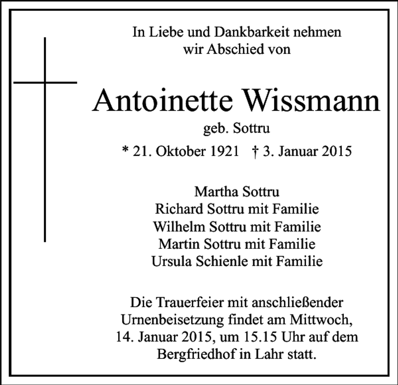 <p>In Liebe und Dankbarkeit nehmen<br />wir Abschied von</p><p>Antoinette Wissmann<br />geb. Sottru</p><p>* 21. Oktober 1921 † 3. Januar 2015<br />Martha Sottru<br />Richard Sottru mit Familie<br />Wilhelm Sottru mit Familie<br />Martin Sottru mit Familie<br />Ursula Schienle mit Familie<br />Die Trauerfeier mit anschließender<br />Urnenbeisetzung findet am Mittwoch,<br />14. Januar 2015, um 15.15 Uhr auf dem<br />Bergfriedhof in Lahr statt.</p>
