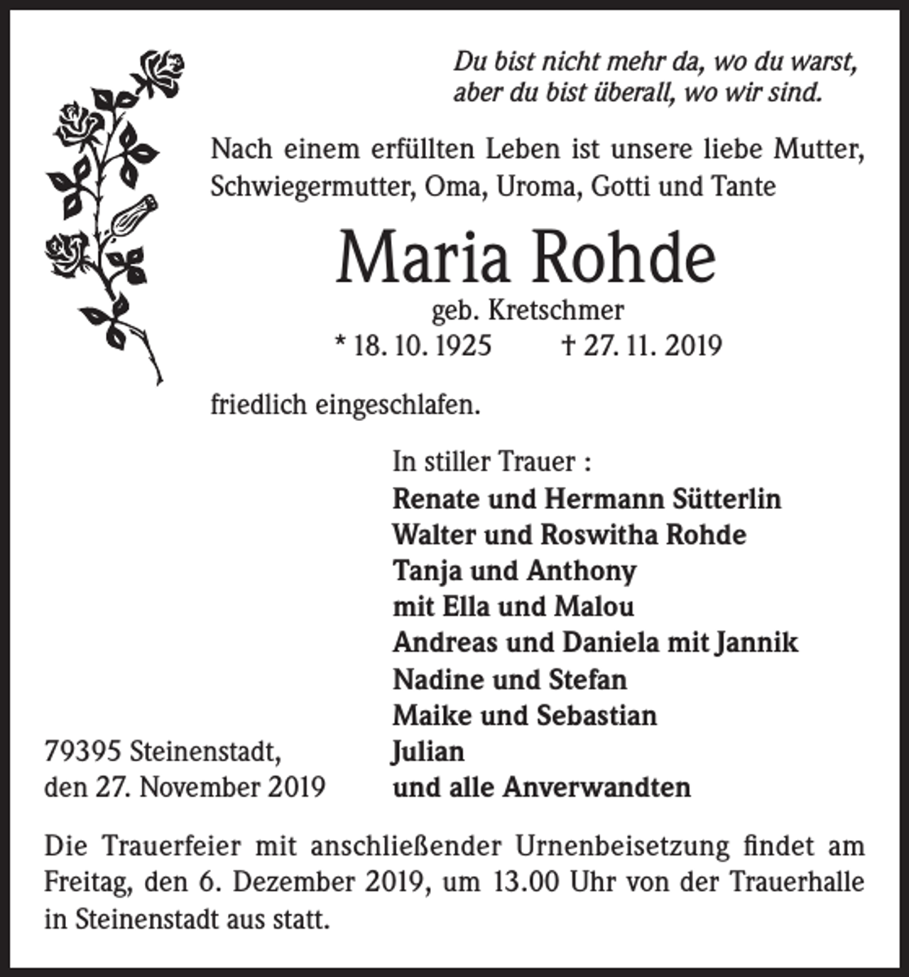 <p>Du bist nicht mehr da, wo du warst,<br />aber du bist überall, wo wir sind.</p><p>Nach einem erfüllten Leben ist unsere liebe Mutter,<br />Schwiegermutter, Oma, Uroma, Gotti und Tante</p><p>Maria Rohde</p><p>geb. Kretschmer<br />* 18. 10. 1925<br />† 27. 11. 2019<br />friedlich eingeschlafen.</p><p>79395 Steinenstadt,<br />den 27. November 2019</p><p>In stiller Trauer :<br />Renate und Hermann Sütterlin<br />Walter und Roswitha Rohde<br />Tanja und Anthony<br />mit Ella und Malou<br />Andreas und Daniela mit Jannik<br />Nadine und Stefan<br />Maike und Sebastian<br />Julian<br />und alle Anverwandten</p><p>Die Trauerfeier mit anschließender Urnenbeisetzung findet am<br />Freitag, den 6. Dezember 2019, um 13.00 Uhr von der Trauerhalle<br />in Steinenstadt aus statt.</p>