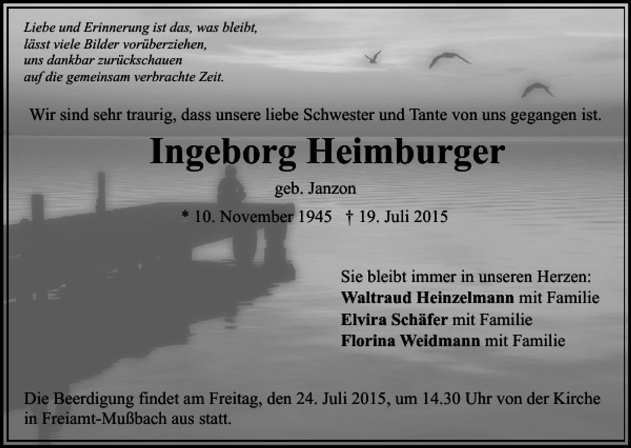 <p>Liebe und Erinnerung ist das, was bleibt,<br />lässt viele Bilder vorüberziehen,<br />uns dankbar zurückschauen<br />auf die gemeinsam verbrachte Zeit.</p><p>Wir sind sehr traurig, dass unsere liebe Schwester und Tante von uns gegangen ist.</p><p>Ingeborg Heimburger<br />geb. Janzon<br />* 10. November 1945 † 19. Juli 2015</p><p>Sie bleibt immer in unseren Herzen:<br />Waltraud Heinzelmann mit Familie<br />Elvira Schäfer mit Familie<br />Florina Weidmann mit Familie<br />Die Beerdigung findet am Freitag, den 24. Juli 2015, um 14.30 Uhr von der Kirche<br />in Freiamt-Mußbach aus statt.</p>