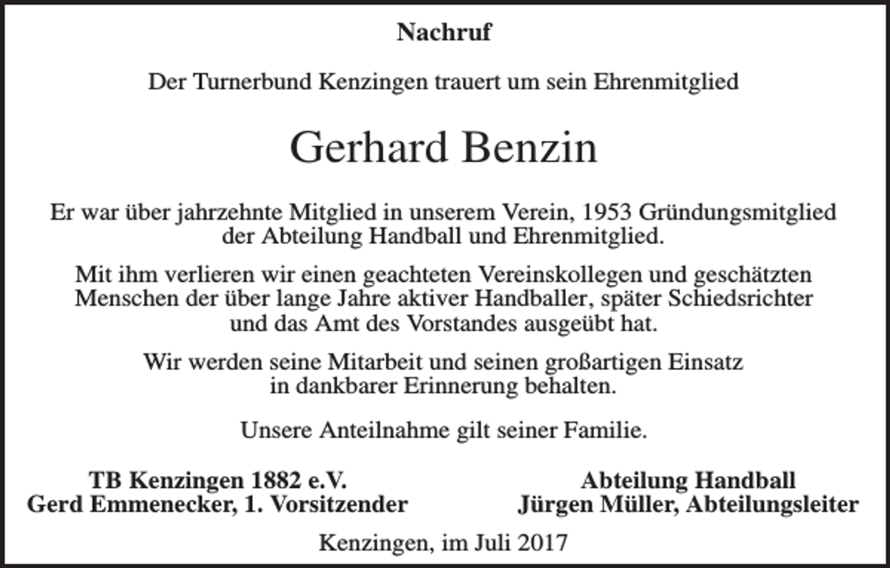 <p>Nachruf<br />Der Turnerbund Kenzingen trauert um sein Ehrenmitglied</p><p>Gerhard Benzin<br />Er war über jahrzehnte Mitglied in unserem Verein, 1953 Gründungsmitglied<br />der Abteilung Handball und Ehrenmitglied.<br />Mit ihm verlieren wir einen geachteten Vereinskollegen und geschätzten<br />Menschen der über lange Jahre aktiver Handballer, später Schiedsrichter<br />und das Amt des Vorstandes ausgeübt hat.<br />Wir werden seine Mitarbeit und seinen großartigen Einsatz<br />in dankbarer Erinnerung behalten.<br />Unsere Anteilnahme gilt seiner Familie.<br />TB Kenzingen 1882 e.V.<br />Gerd Emmenecker, 1. Vorsitzender</p><p>Abteilung Handball<br />Jürgen Müller, Abteilungsleiter</p><p>Kenzingen, im Juli 2017</p>