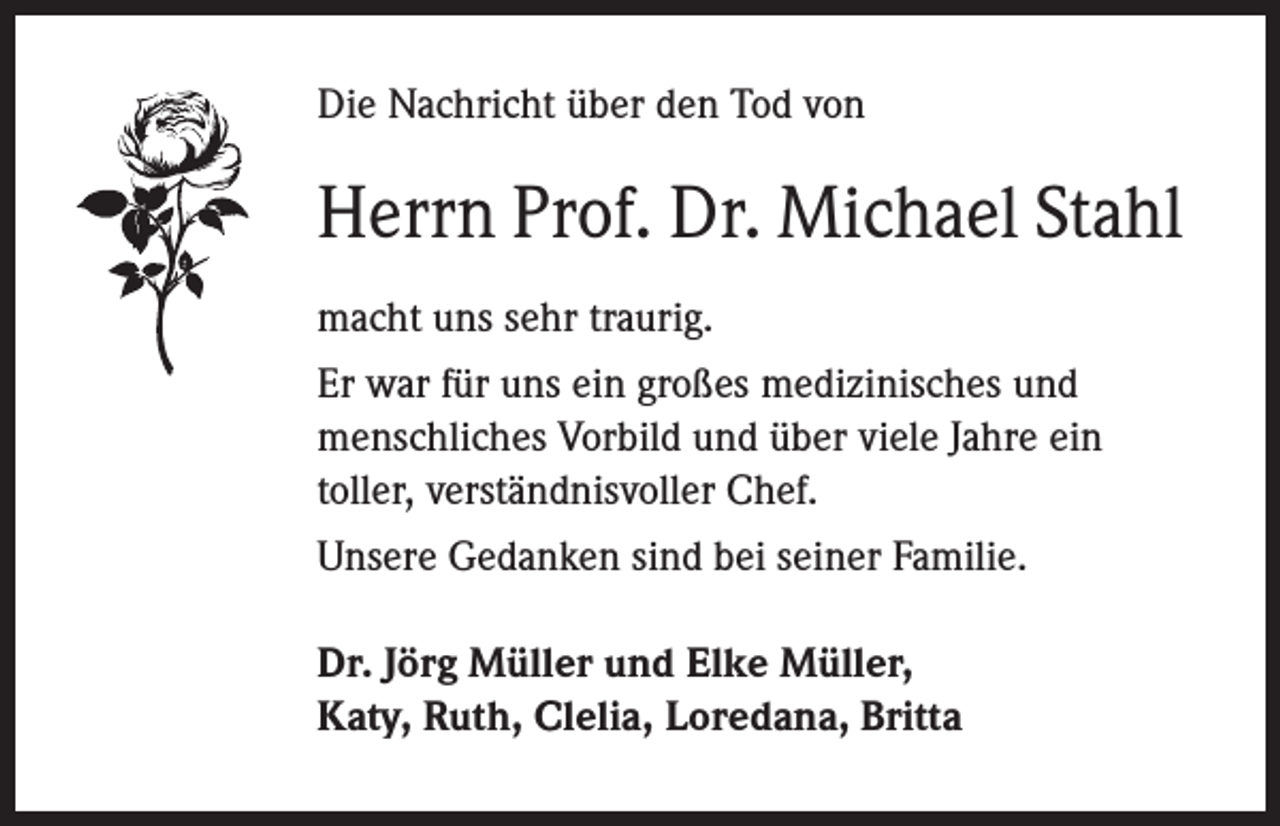 <p>Die Nachricht über den Tod von</p><p>Herrn Prof. Dr. Michael Stahl<br />macht uns sehr traurig.<br />Er war für uns ein großes medizinisches und<br />menschliches Vorbild und über viele Jahre ein<br />toller, verständnisvoller Chef.<br />Unsere Gedanken sind bei seiner Familie.<br />Dr. Jörg Müller und Elke Müller,<br />Katy, Ruth, Clelia, Loredana, Britta</p>