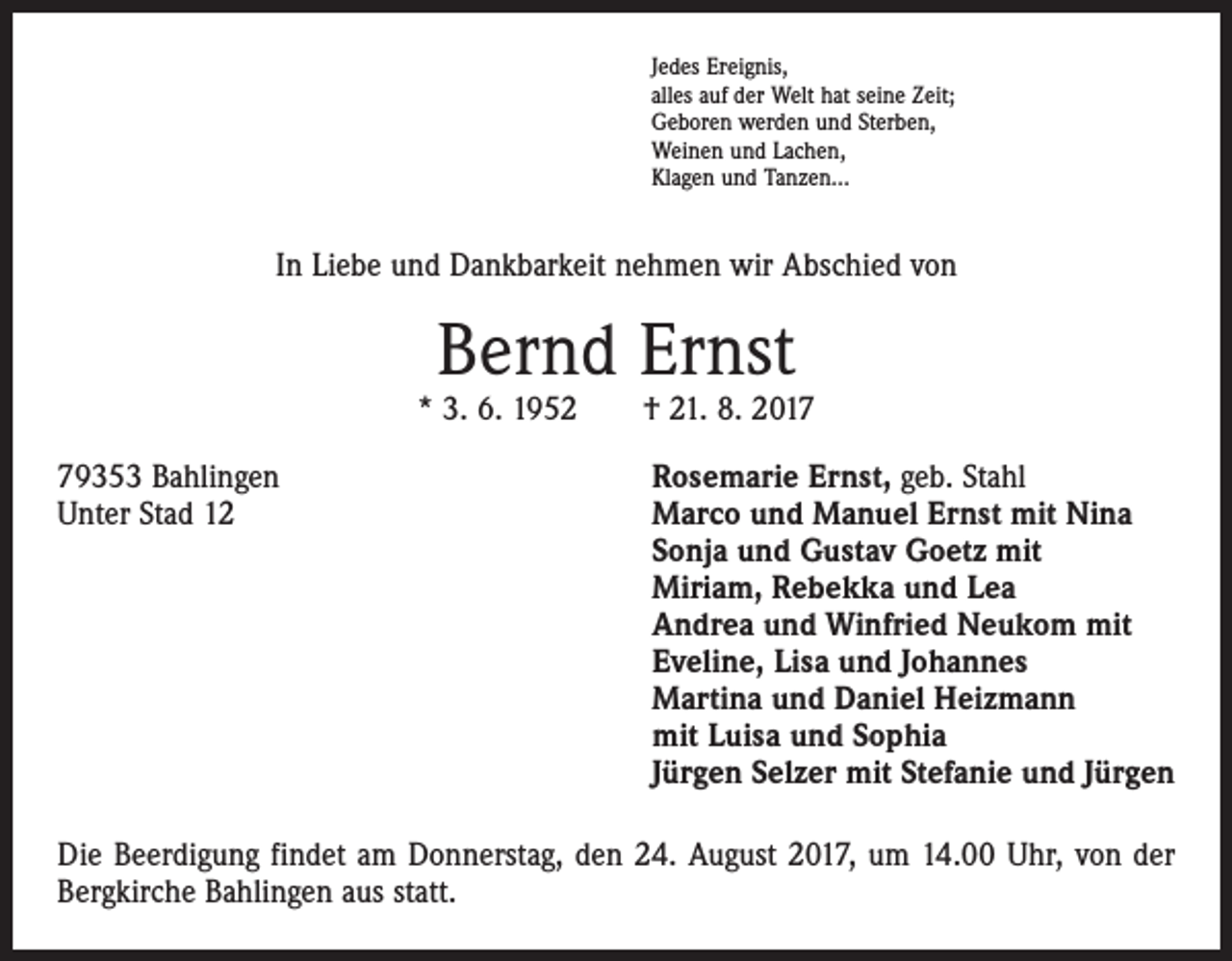<p>Jedes Ereignis,<br />alles auf der Welt hat seine Zeit;<br />Geboren werden und Sterben,<br />Weinen und Lachen,<br />Klagen und Tanzen…</p><p>In Liebe und Dankbarkeit nehmen wir Abschied von</p><p>Bernd Ernst</p><p>* 3. 6. 1952 † 21. 8. 2019353 Bahlingen<br />Unter Stad 12</p><p>Rosemarie Ernst, geb. Stahl<br />Marco und Manuel Ernst mit Nina<br />Sonja und Gustav Goetz mit<br />Miriam, Rebekka und Lea<br />Andrea und Winfried Neukom mit<br />Eveline, Lisa und Johannes<br />Martina und Daniel Heizmann<br />mit Luisa und Sophia<br />Jürgen Selzer mit Stefanie und Jürgen</p><p>Die Beerdigung findet am Donnerstag, den 24. August 2017, um 14.00 Uhr, von der<br />Bergkirche Bahlingen aus statt.</p>