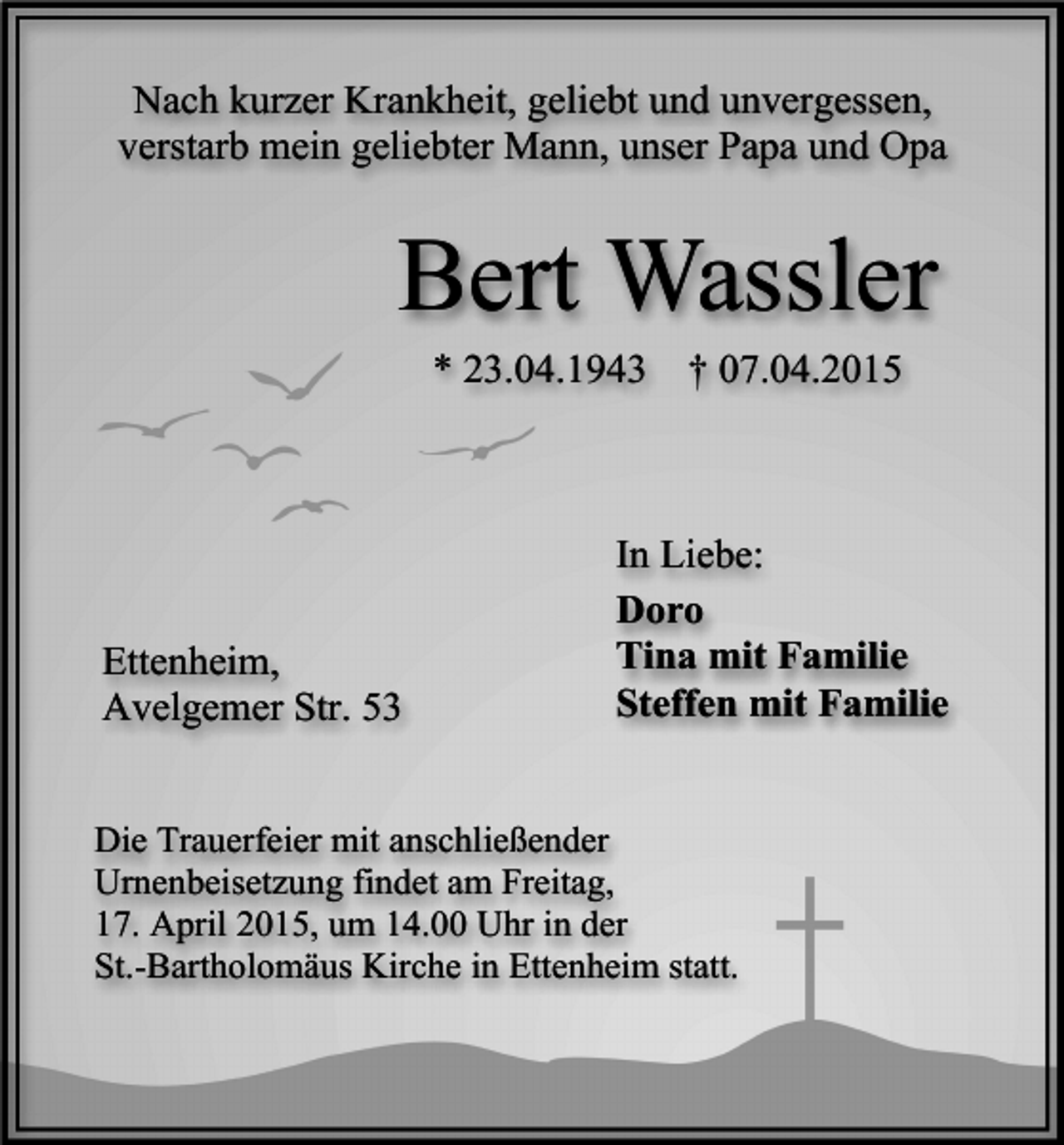 <p>Nach kurzer Krankheit, geliebt und unvergessen,<br />verstarb mein geliebter Mann, unser Papa und Opa</p><p>Bert Wassler<br />* 23.04.1943</p><p>Ettenheim,<br />Avelgemer Str. 53</p><p>† 07.04.2015</p><p>In Liebe:<br />Doro<br />Tina mit Familie<br />Steffen mit Familie</p><p>Die Trauerfeier mit anschließender<br />Urnenbeisetzung findet am Freitag,<br />17. April 2015, um 14.00 Uhr in der<br />St.-Bartholomäus Kirche in Ettenheim statt.</p>