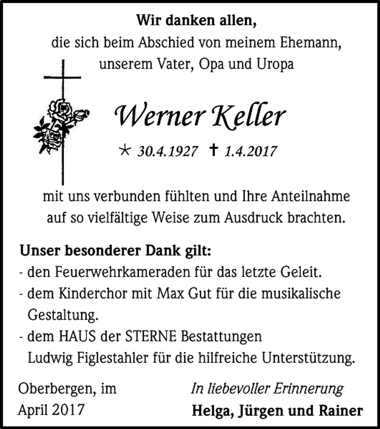 <p>Wir danken allen,<br />die sich beim Abschied von meinem Ehemann,<br />unserem Vater, Opa und Uropa</p><p>Werner Keller<br /> 30.4.1927  1.4.2017<br />mit uns verbunden fühlten und Ihre Anteilnahme<br />auf so vielfältige Weise zum Ausdruck brachten.<br />Unser besonderer Dank gilt:<br />- den Feuerwehrkameraden für das letzte Geleit.<br />- dem Kinderchor mit Max Gut für die musikalische<br />Gestaltung.<br />- dem HAUS der STERNE Bestattungen<br />Ludwig Figlestahler für die hilfreiche Unterstützung.<br />Oberbergen, im<br />April 2017</p><p>In liebevoller Erinnerung<br />Helga, Jürgen und Rainer</p>