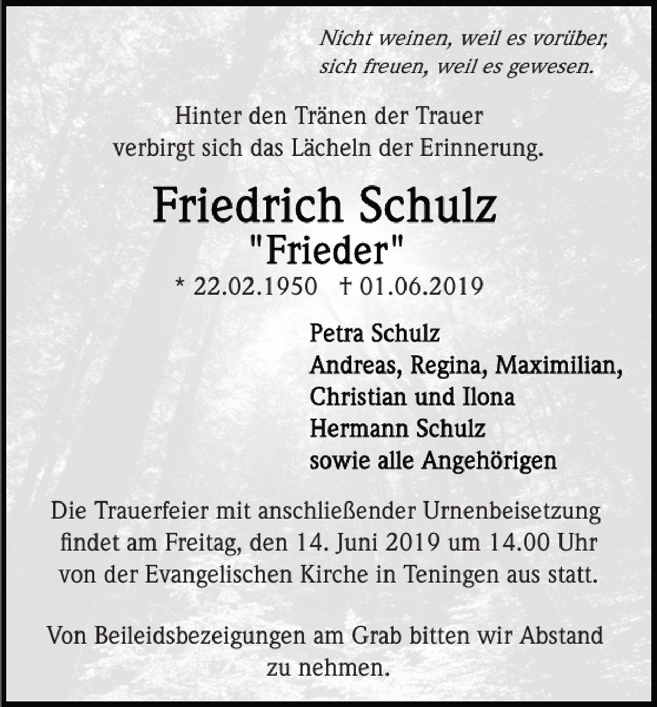 <p>Nicht weinen, weil es vorüber,<br />sich freuen, weil es gewesen.</p><p>Hinter den Tränen der Trauer<br />verbirgt sich das Lächeln der Erinnerung.</p><p>* 22.02.1950 † 01.06.2019</p><p>Die Trauerfeier mit anschließender Urnenbeisetzung<br />ﬁndet am Freitag, den 14. Juni 2019 um 14.00 Uhr<br />von der Evangelischen Kirche in Teningen aus statt.<br />Von Beileidsbezeigungen am Grab bitten wir Abstand<br />zu nehmen.</p>