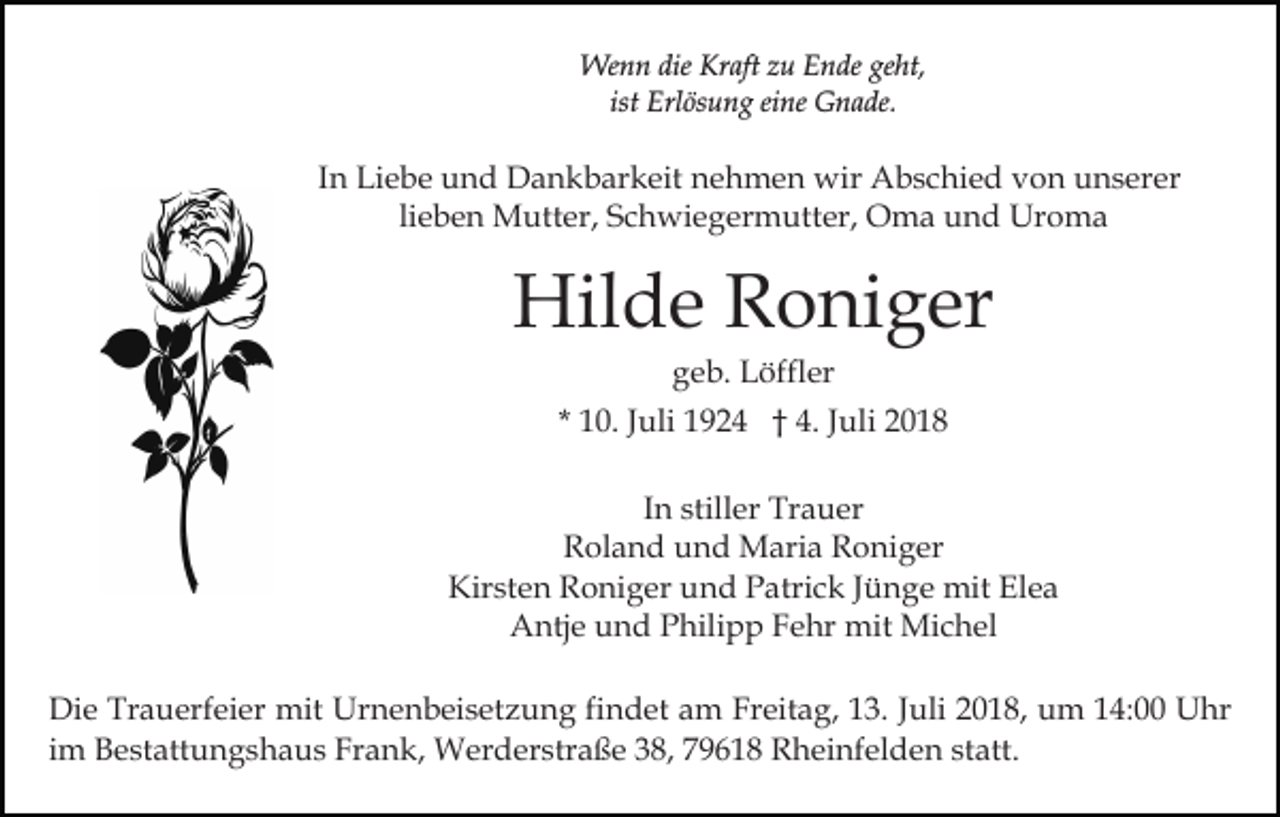 <p>Wenn die Kraft zu Ende geht,<br />ist Erlösung eine Gnade.</p><p>In Liebe und Dankbarkeit nehmen wir Abschied von unserer<br />lieben Mutter, Schwiegermutter, Oma und Uroma</p><p>Hilde Roniger<br />geb. Löffler<br />* 10. Juli 1924 † 4. Juli 2018<br />In stiller Trauer<br />Roland und Maria Roniger<br />Kirsten Roniger und Patrick Jünge mit Elea<br />Antje und Philipp Fehr mit Michel<br />Die Trauerfeier mit Urnenbeisetzung findet am Freitag, 13. Juli 2018, um 14:00 Uhr<br />im Bestattungshaus Frank, Werderstraße 38, 79618 Rheinfelden statt.</p>