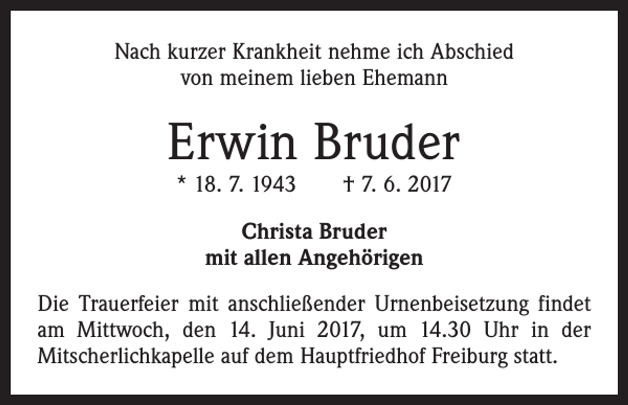 <p>Nach kurzer Krankheit nehme ich Abschied<br />von meinem lieben Ehemann</p><p>Erwin Bruder<br />* 18. 7. 1943 † 7. 6. 2017<br />Christa Bruder<br />mit allen Angehörigen<br />Die Trauerfeier mit anschließender Urnenbeisetzung findet<br />am Mittwoch, den 14. Juni 2017, um 14.30 Uhr in der<br />Mitscherlichkapelle auf dem Hauptfriedhof Freiburg statt.</p>