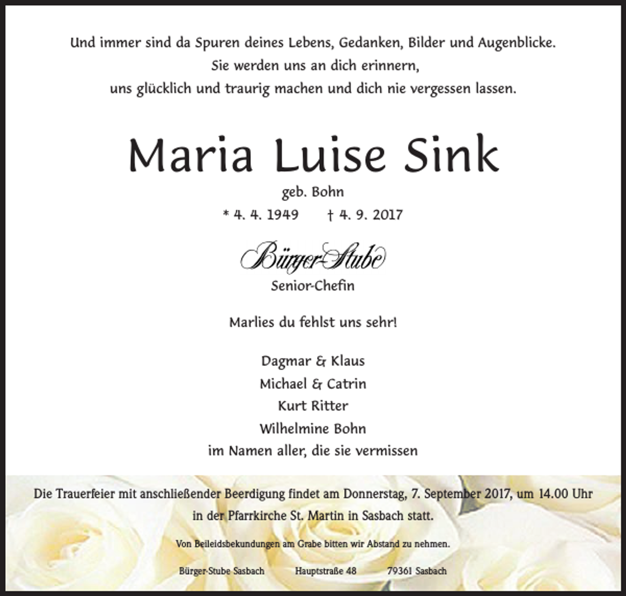 <p>Und immer sind da Spuren deines Lebens, Gedanken, Bilder und Augenblicke.<br />Sie werden uns an dich erinnern,<br />uns glücklich und traurig machen und dich nie vergessen lassen.</p><p>Maria Luise Sink<br />geb. Bohn</p><p>* 4. 4. 1949 † 4. 9. 2017</p><p>Senior-Chefin<br />Marlies du fehlst uns sehr!<br />Dagmar &amp; Klaus<br />Michael &amp; Catrin<br />Kurt Ritter<br />Wilhelmine Bohn<br />im Namen aller, die sie vermissen<br />Die Trauerfeier mit anschließender Beerdigung findet am Donnerstag, 7. September 2017, um 14.00 Uhr<br />in der Pfarrkirche St. Martin in Sasbach statt.<br />Von Beileidsbekundungen am Grabe bitten wir Abstand zu nehmen.<br />Bürger-Stube Sasbach Hauptstraße 48 79361 Sasbach</p>