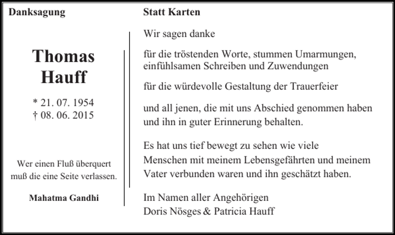 <p>Danksagung</p><p>Statt Karten<br />Wir sagen danke</p><p>Thomas<br />Hauff</p><p>für die tröstenden Worte, stummen Umarmungen,<br />einfühlsamen Schreiben und Zuwendungen</p><p>* 21. 07. 1954<br />† 08. 06. 2015</p><p>und all jenen, die mit uns Abschied genommen haben<br />und ihn in guter Erinnerung behalten.</p><p>Wer einen Fluß überquert<br />muß die eine Seite verlassen.<br />Mahatma Gandhi</p><p>für die würdevolle Gestaltung der Trauerfeier</p><p>Es hat uns tief bewegt zu sehen wie viele<br />Menschen mit meinem Lebensgefährten und meinem<br />Vater verbunden waren und ihn geschätzt haben.<br />Im Namen aller Angehörigen<br />Doris Nösges &amp; Patricia Hauff</p>