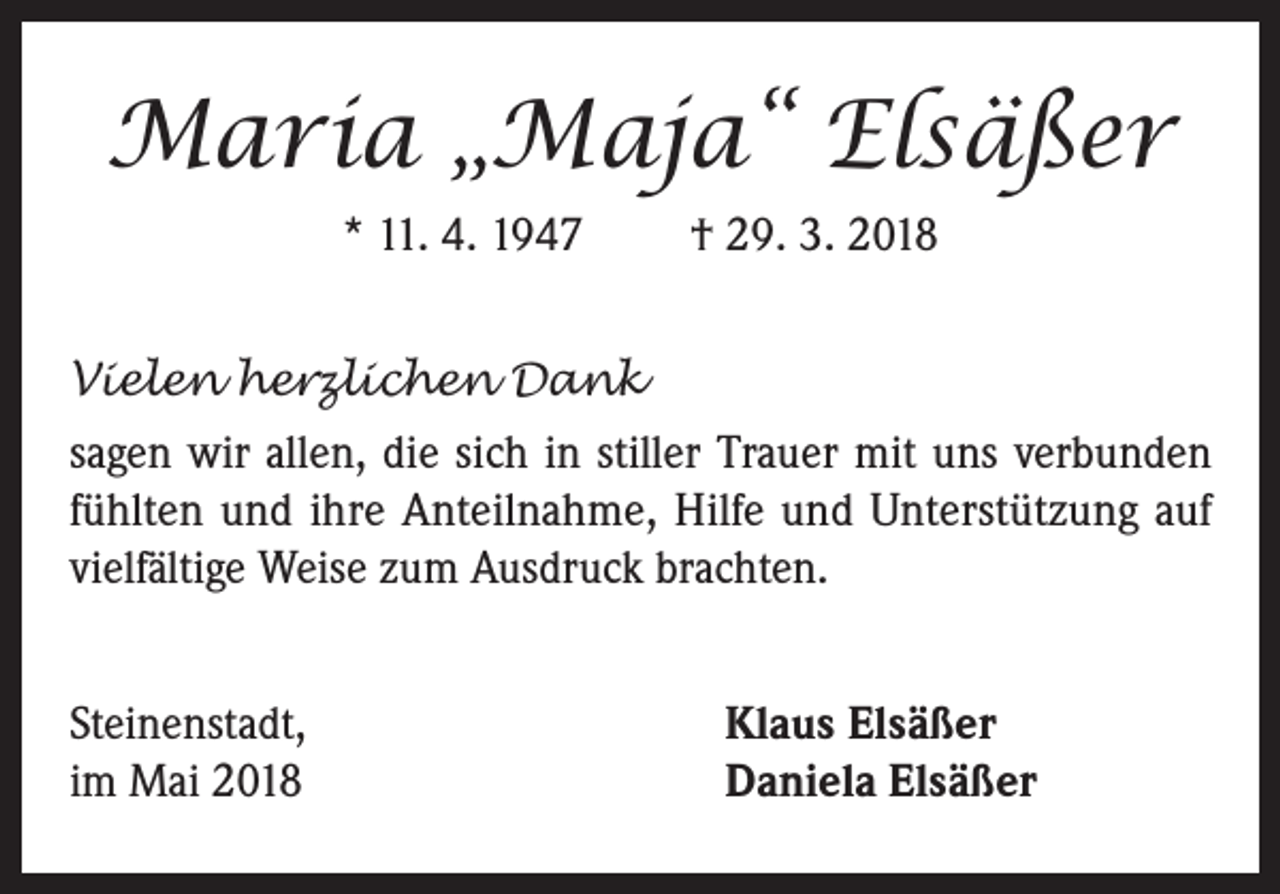 <p>Maria „Maja“ Elsäßer<br />* 11. 4. 1947</p><p>† 29. 3. 2018</p><p>Vielen herzlichen Dank<br />sagen wir allen, die sich in stiller Trauer mit uns verbunden<br />fühlten und ihre Anteilnahme, Hilfe und Unterstützung auf<br />vielfältige Weise zum Ausdruck brachten.<br />Steinenstadt,<br />im Mai 2018</p><p>Klaus Elsäßer<br />Daniela Elsäßer</p>