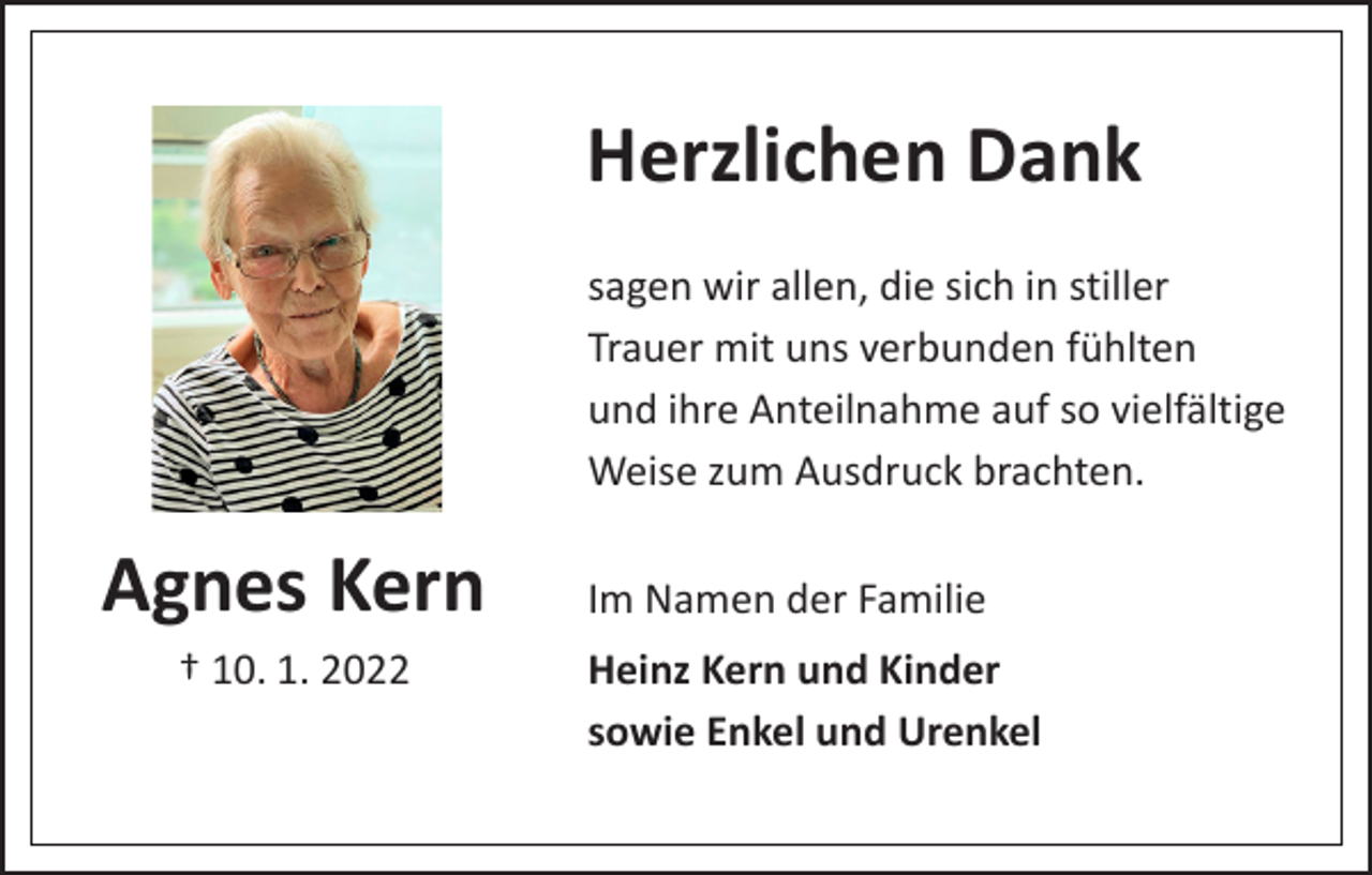 <p>Herzlichen Dank<br />sagen wir allen, die sich in stiller<br />Trauer mit uns verbunden fühlten<br />und ihre Anteilnahme auf so vielfältige<br />Weise zum Ausdruck brachten.</p><p>Agnes Kern<br />† 10. 1. 2022</p><p>Im Namen der Familie<br />Heinz Kern und Kinder<br />sowie Enkel und Urenkel</p>
