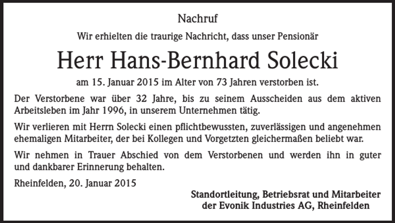 <p>Nachruf<br />Wir erhielten die traurige Nachricht, dass unser Pensionär</p><p>Herr Hans-Bernhard Solecki<br />am 15. Januar 2015 im Alter von 73 Jahren verstorben ist.<br />Der Verstorbene war über 32 Jahre, bis zu seinem Ausscheiden aus dem aktiven<br />Arbeitsleben im Jahr 1996, in unserem Unternehmen tätig.<br />Wir verlieren mit Herrn Solecki einen pflichtbewussten, zuverlässigen und angenehmen<br />ehemaligen Mitarbeiter, der bei Kollegen und Vorgetzten gleichermaßen beliebt war.<br />Wir nehmen in Trauer Abschied von dem Verstorbenen und werden ihn in guter<br />und dankbarer Erinnerung behalten.<br />Rheinfelden, 20. Januar 2015</p><p>Standortleitung, Betriebsrat und Mitarbeiter<br />der Evonik Industries AG, Rheinfelden</p>