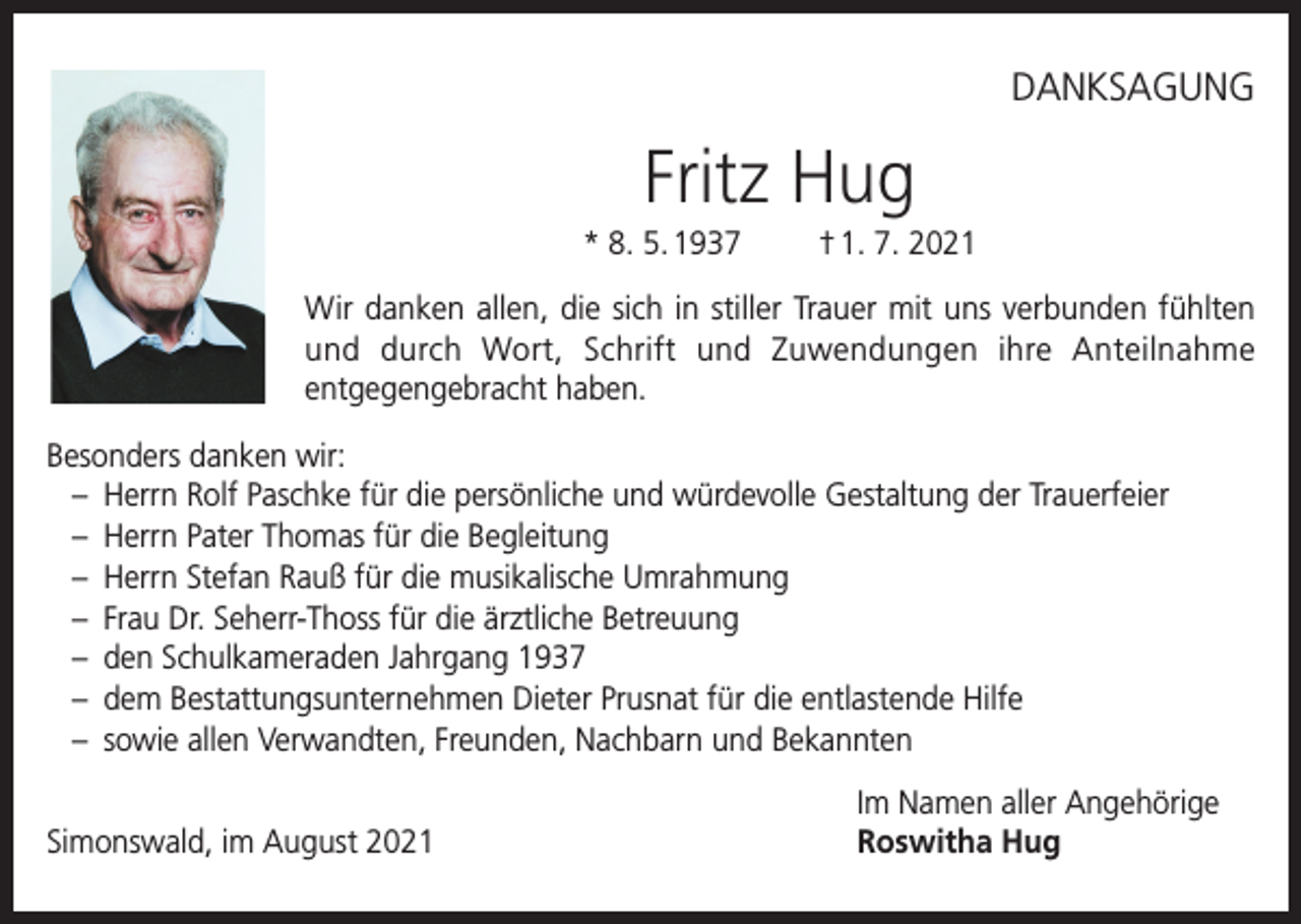 <p>DANKSAGUNG</p><p>Fritz Hug<br />* 8. 5. 1937</p><p>† 1. 7. 2021</p><p>Wir danken allen, die sich in stiller Trauer mit uns verbunden fühlten<br />und durch Wort, Schrift und Zuwendungen ihre Anteilnahme<br />entgegengebracht haben.<br />Besonders danken wir:<br />– Herrn Rolf Paschke für die persönliche und würdevolle Gestaltung der Trauerfeier<br />– Herrn Pater Thomas für die Begleitung<br />– Herrn Stefan Rauß für die musikalische Umrahmung<br />– Frau Dr. Seherr-Thoss für die ärztliche Betreuung<br />– den Schulkameraden Jahrgang 1937<br />– dem Bestattungsunternehmen Dieter Prusnat für die entlastende Hilfe<br />– sowie allen Verwandten, Freunden, Nachbarn und Bekannten</p><p>Simonswald, im August 2021</p><p>Im Namen aller Angehörige<br />Roswitha Hug</p>