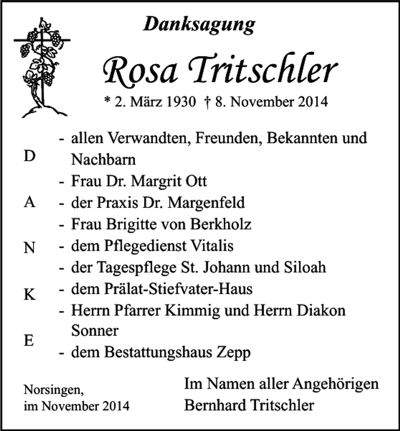 <p>Danksagung</p><p>Rosa Tritschler<br />* 2. März 1930 † 8. November 2014</p><p>D<br />A<br />N<br />K<br />E</p><p>- allen Verwandten, Freunden, Bekannten und<br />Nachbarn<br />- Frau Dr. Margrit Ott<br />- der Praxis Dr. Margenfeld<br />- Frau Brigitte von Berkholz<br />- dem Pflegedienst Vitalis<br />- der Tagespflege St. Johann und Siloah<br />- dem Prälat-Stiefvater-Haus<br />- Herrn Pfarrer Kimmig und Herrn Diakon<br />Sonner<br />- dem Bestattungshaus Zepp</p><p>Norsingen,<br />im November 2014</p><p>Im Namen aller Angehörigen<br />Bernhard Tritschler</p>