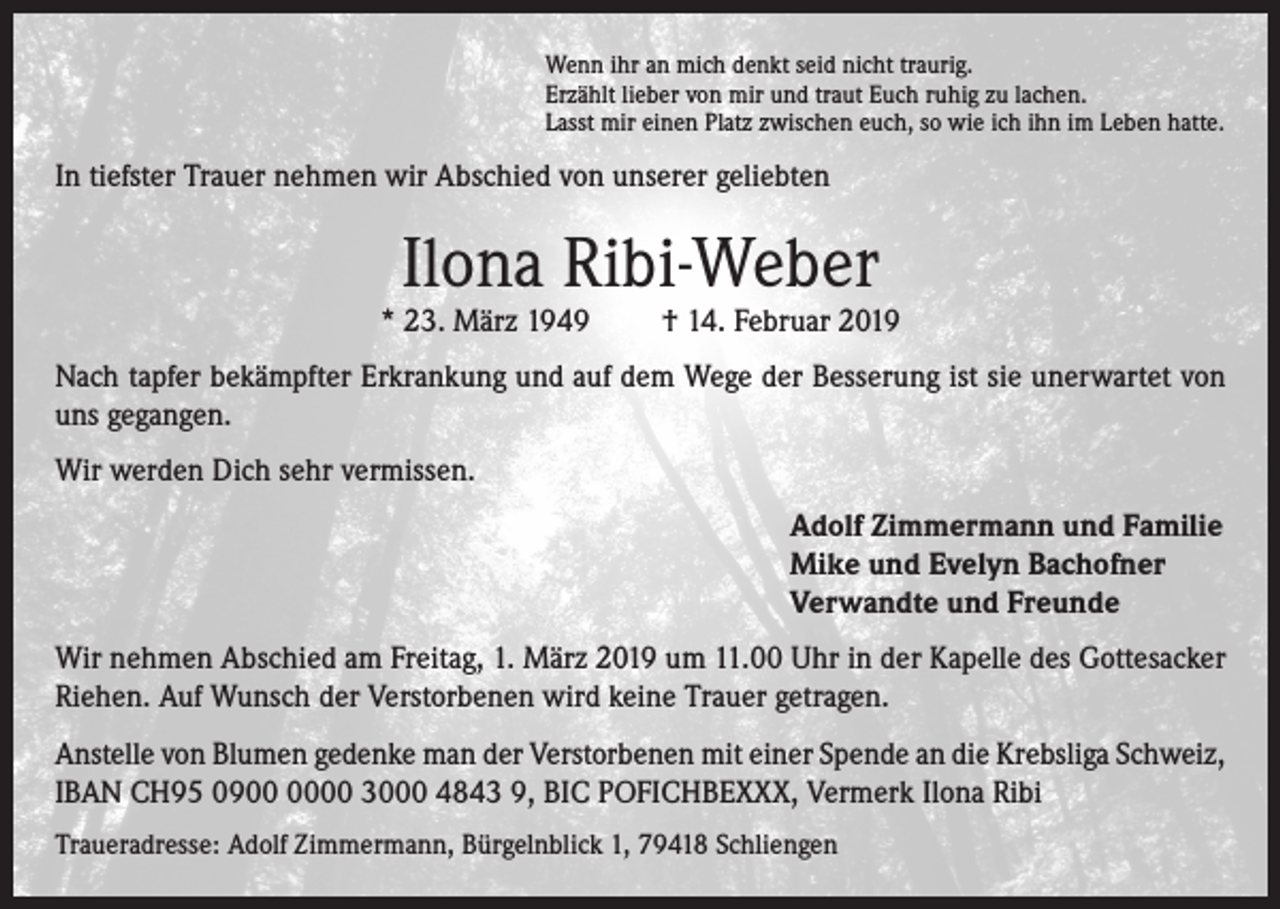 <p>Wenn ihr an mich denkt seid nicht traurig.<br />Erzählt lieber von mir und traut Euch ruhig zu lachen.<br />Lasst mir einen Platz zwischen euch, so wie ich ihn im Leben hatte.</p><p>In tiefster Trauer nehmen wir Abschied von unserer geliebten</p><p>Ilona Ribi-Weber</p><p>* 23. März 1949</p><p>† 14. Februar 2019</p><p>Nach tapfer bekämpfter Erkrankung und auf dem Wege der Besserung ist sie unerwartet von<br />uns gegangen.<br />Wir werden Dich sehr vermissen.<br />Adolf Zimmermann und Familie<br />Mike und Evelyn Bachofner<br />Verwandte und Freunde<br />Wir nehmen Abschied am Freitag, 1. März 2019 um 11.00 Uhr in der Kapelle des Gottesacker<br />Riehen. Auf Wunsch der Verstorbenen wird keine Trauer getragen.<br />Anstelle von Blumen gedenke man der Verstorbenen mit einer Spende an die Krebsliga Schweiz,<br />IBAN CH95 0900 3000 4843 9, BIC POFICHBEXXX, Vermerk Ilona Ribi<br />Traueradresse: Adolf Zimmermann, Bürgelnblick 1, 79418 Schliengen</p>
