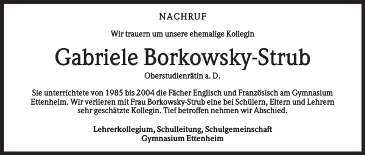 <p>NA CHRUF<br />Wir trauern um unsere ehemalige Kollegin</p><p>Gabriele Borkowsky-Strub<br />Oberstudienrätin a. D.<br />Sie unterrichtete von 1985 bis 2004 die Fächer Englisch und Französisch am Gymnasium<br />Ettenheim. Wir verlieren mit Frau Borkowsky-Strub eine bei Schülern, Eltern und Lehrern<br />sehr geschätzte Kollegin. Tief betroffen nehmen wir Abschied.<br />Lehrerkollegium, Schulleitung, Schulgemeinschaft<br />Gymnasium Ettenheim</p>