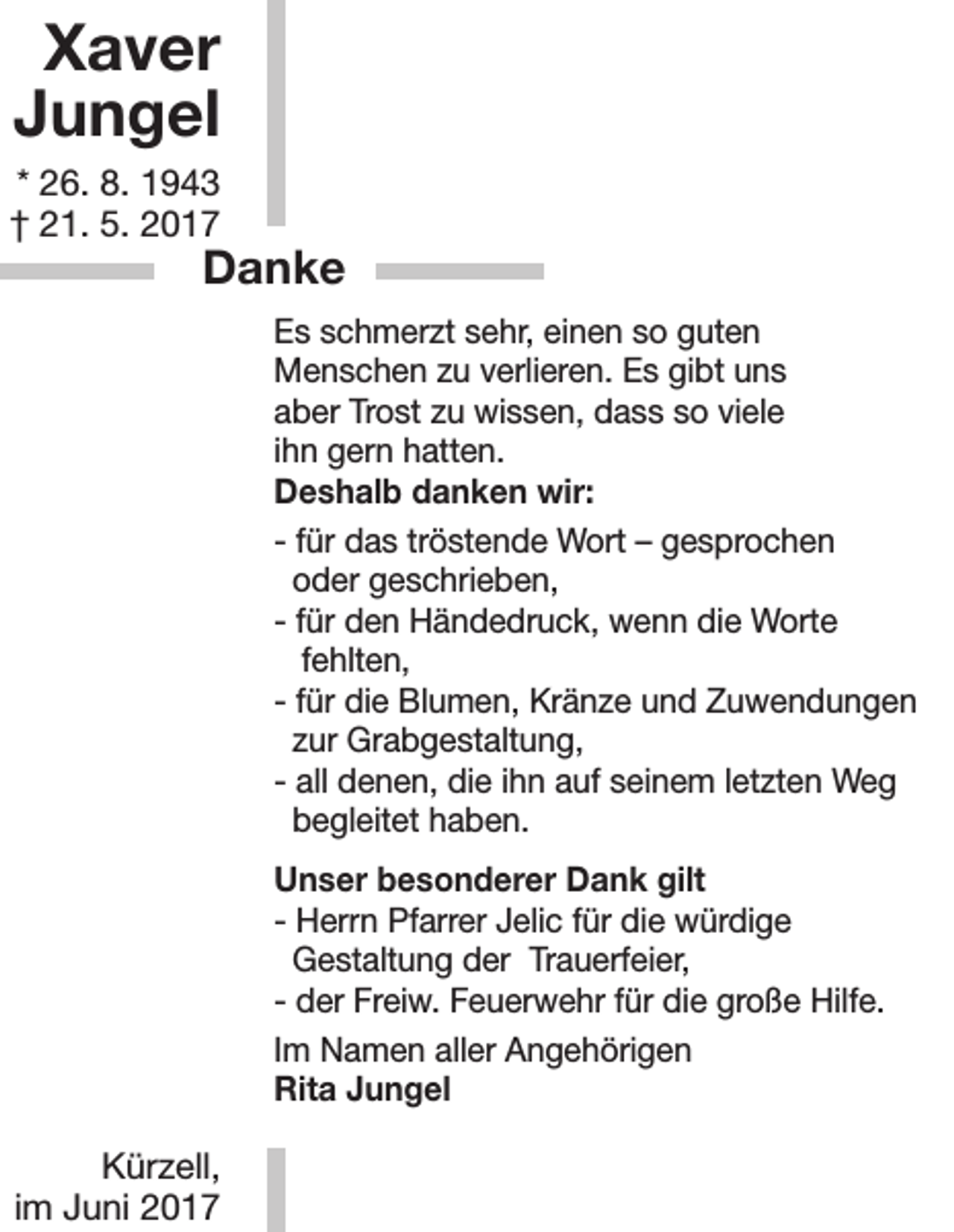 <p>Xaver<br />Jungel<br />* 26. 8. 1943<br />† 21. 5. 2017</p><p>Danke<br />Es schmerzt sehr, einen so guten<br />Menschen zu verlieren. Es gibt uns<br />aber Trost zu wissen, dass so viele<br />ihn gern hatten.<br />Deshalb danken wir:<br />- für das tröstende Wort – gesprochen<br />oder geschrieben,<br />- für den Händedruck, wenn die Worte<br />fehlten,<br />- für die Blumen, Kränze und Zuwendungen<br />zur Grabgestaltung,<br />- all denen, die ihn auf seinem letzten Weg<br />begleitet haben.<br />Unser besonderer Dank gilt<br />- Herrn Pfarrer Jelic für die würdige<br />Gestaltung der Trauerfeier,<br />- der Freiw. Feuerwehr für die große Hilfe.<br />Im Namen aller Angehörigen<br />Rita Jungel</p><p>Kürzell,<br />im Juni 2017</p>