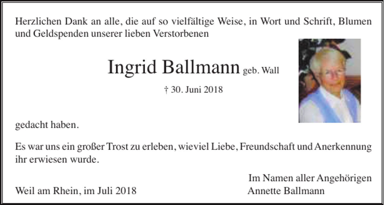 <p>Herzlichen Dank an alle, die auf so vielfältige Weise, in Wort und Schrift, Blumen<br />und Geldspenden unserer lieben Verstorbenen</p><p>Ingrid Ballmann geb. Wall<br />† 30. Juni 2018</p><p>gedacht haben.<br />Es war uns ein großer Trost zu erleben, wieviel Liebe, Freundschaft und Anerkennung<br />ihr erwiesen wurde.<br />Weil am Rhein, im Juli 2018</p><p>Im Namen aller Angehörigen<br />Annette Ballmann</p>