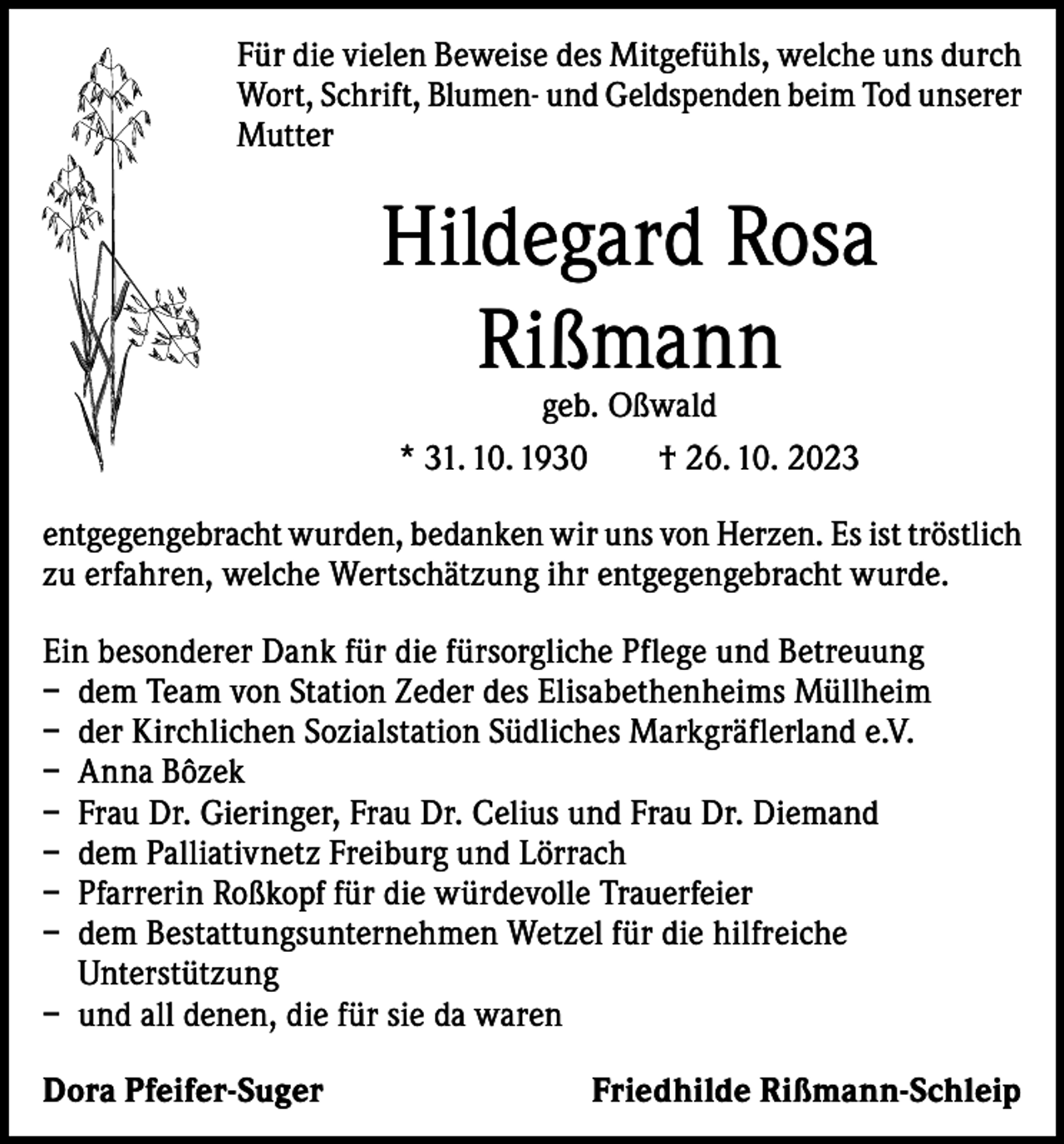 <p>Für die vielen Beweise des Mitgefühls, welche uns durch<br />Wort, Schrift, Blumen- und Geldspenden beim Tod unserer<br />Mutter</p><p>Hildegard Rosa<br />Rißmann<br />geb. Oßwald<br />* 31. 10. 1930 † 26. 10. 2023</p><p>entgegengebracht wurden, bedanken wir uns von Herzen. Es ist tröstlich<br />zu erfahren, welche Wertschätzung ihr entgegengebracht wurde.<br />Ein besonderer Dank für die fürsorgliche Pflege und Betreuung<br />– dem Team von Station Zeder des Elisabethenheims Müllheim<br />– der Kirchlichen Sozialstation Südliches Markgräflerland e.V.<br />– Anna Bôzek<br />– Frau Dr. Gieringer, Frau Dr. Celius und Frau Dr. Diemand<br />– dem Palliativnetz Freiburg und Lörrach<br />– Pfarrerin Roßkopf für die würdevolle Trauerfeier<br />– dem Bestattungsunternehmen Wetzel für die hilfreiche<br />Unterstützung<br />– und all denen, die für sie da waren<br />Dora Pfeifer-Suger</p><p>Friedhilde Rißmann-Schleip</p>