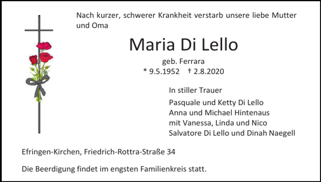 <p>Nach kurzer, schwerer Krankheit verstarb unsere liebe Mutter<br />und Oma</p><p>Maria Di Lello<br />geb. Ferrara<br />* 9.5.1952 † 2.8.2020<br />In stiller Trauer<br />Pasquale und Ketty Di Lello<br />Anna und Michael Hintenaus<br />mit Vanessa, Linda und Nico<br />Salvatore Di Lello und Dinah Naegell<br />Efringen-Kirchen, Friedrich-Rottra-Straße 34<br />Die Beerdigung findet im engsten Familienkreis statt.</p>
