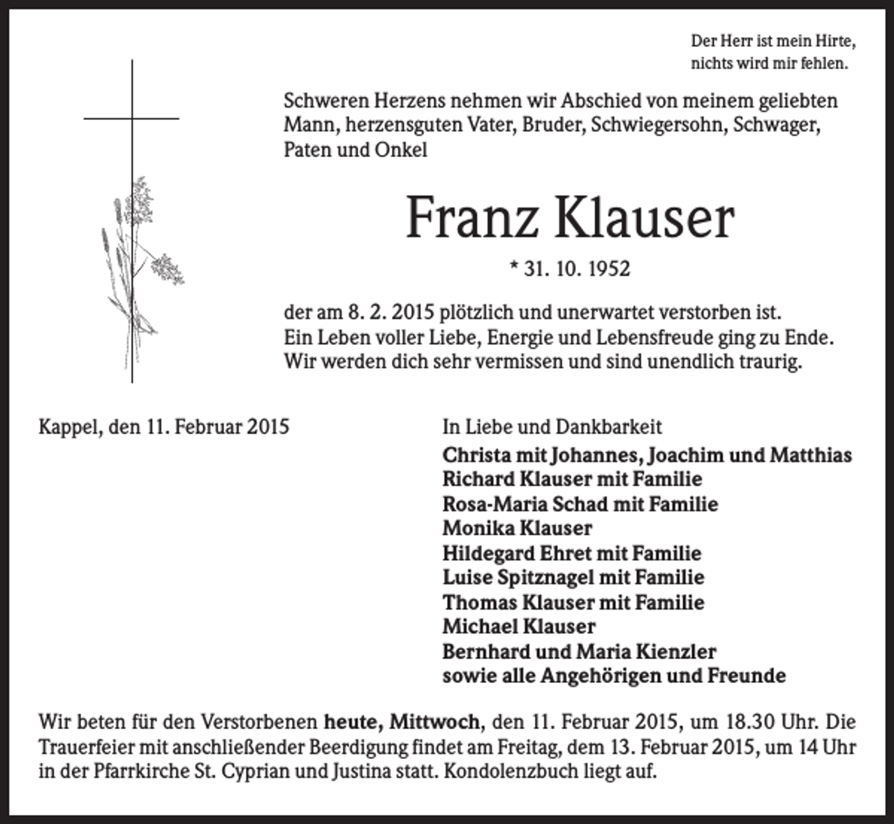 <p>Der Herr ist mein Hirte,<br />nichts wird mir fehlen.</p><p>Schweren Herzens nehmen wir Abschied von meinem geliebten<br />Mann, herzensguten Vater, Bruder, Schwiegersohn, Schwager,<br />Paten und Onkel</p><p>Franz Klauser<br />* 31. 10. 1952<br />der am 8. 2. 2015 plötzlich und unerwartet verstorben ist.<br />Ein Leben voller Liebe, Energie und Lebensfreude ging zu Ende.<br />Wir werden dich sehr vermissen und sind unendlich traurig.<br />Kappel, den 11. Februar 2015</p><p>In Liebe und Dankbarkeit<br />Christa mit Johannes, Joachim und Matthias<br />Richard Klauser mit Familie<br />Rosa-Maria Schad mit Familie<br />Monika Klauser<br />Hildegard Ehret mit Familie<br />Luise Spitznagel mit Familie<br />Thomas Klauser mit Familie<br />Michael Klauser<br />Bernhard und Maria Kienzler<br />sowie alle Angehörigen und Freunde</p><p>Wir beten für den Verstorbenen heute, Mittwoch, den 11. Februar 2015, um 18.30 Uhr. Die<br />Trauerfeier mit anschließender Beerdigung findet am Freitag, dem 13. Februar 2015, um 14 Uhr<br />in der Pfarrkirche St. Cyprian und Justina statt. Kondolenzbuch liegt auf.</p>