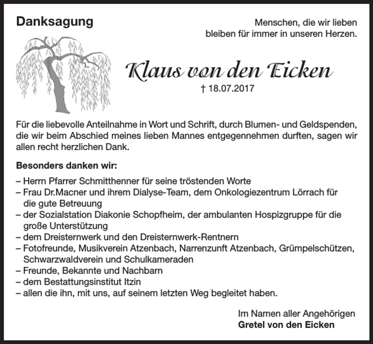 <p>Danksagung</p><p>Menschen, die wir lieben<br />bleiben für immer in unseren Herzen.</p><p>Klaus von den Eicken<br />† 18.07.2017</p><p>Für die liebevolle Anteilnahme in Wort und Schrift, durch Blumen- und Geldspenden,<br />die wir beim Abschied meines lieben Mannes entgegennehmen durften, sagen wir<br />allen recht herzlichen Dank.<br />Besonders danken wir:<br />– Herrn Pfarrer Schmitthenner für seine tröstenden Worte<br />– Frau Dr.Macner und ihrem Dialyse-Team, dem Onkologiezentrum Lörrach für<br />die gute Betreuung<br />– der Sozialstation Diakonie Schopfheim, der ambulanten Hospizgruppe für die<br />große Unterstützung<br />– dem Dreisternwerk und den Dreisternwerk-Rentnern<br />– Fotofreunde, Musikverein Atzenbach, Narrenzunft Atzenbach, Grümpelschützen,<br />Schwarzwaldverein und Schulkameraden<br />– Freunde, Bekannte und Nachbarn<br />– dem Bestattungsinstitut Itzin<br />– allen die ihn, mit uns, auf seinem letzten Weg begleitet haben.<br />Im Namen aller Angehörigen<br />Gretel von den Eicken</p>