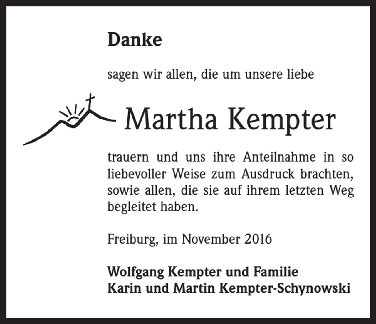 <p>Danke<br />sagen wir allen, die um unsere liebe</p><p>Martha Kempter<br />trauern und uns ihre Anteilnahme in so<br />liebevoller Weise zum Ausdruck brachten,<br />sowie allen, die sie auf ihrem letzten Weg<br />begleitet haben.<br />Freiburg, im November 2016<br />Wolfgang Kempter und Familie<br />Karin und Martin Kempter-Schynowski</p>