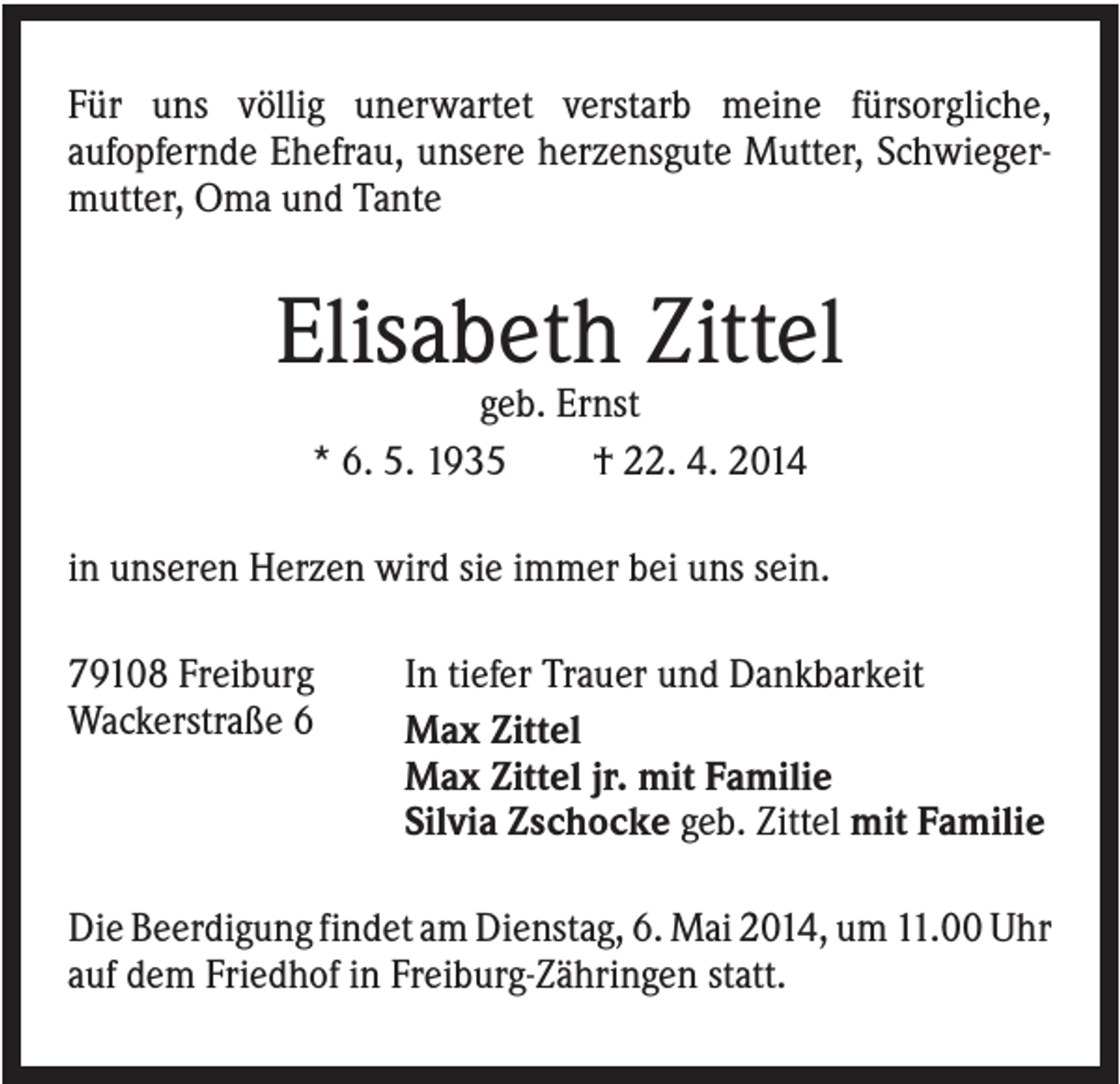<p>Für uns völlig unerwartet verstarb meine fürsorgliche,<br />aufopfernde Ehefrau, unsere herzensgute Mutter, Schwiegermutter, Oma und Tante</p><p>Elisabeth Zittel<br />geb. Ernst<br />* 6. 5. 1935<br />† 22. 4. 2014<br />in unseren Herzen wird sie immer bei uns sein.<br />79108 Freiburg<br />Wackerstraße 6</p><p>In tiefer Trauer und Dankbarkeit<br />Max Zittel<br />Max Zittel jr. mit Familie<br />Silvia Zschocke geb. Zittel mit Familie</p><p>Die Beerdigung findet am Dienstag, 6. Mai 2014, um 11.00 Uhr<br />auf dem Friedhof in Freiburg-Zähringen statt.</p>